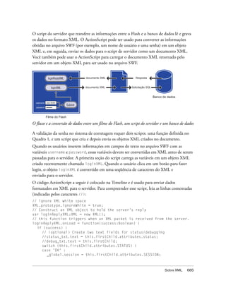O script do servidor que transfere as informações entre o Flash e o banco de dados lê e grava
os dados no formato XML. O ActionScript pode ser usado para converter as informações
obtidas no arquivo SWF (por exemplo, um nome de usuário e uma senha) em um objeto
XML e, em seguida, enviar os dados para o script de servidor como um documento XML.
Você também pode usar o ActionScript para carregar o documento XML retornado pelo
servidor em um objeto XML para ser usado no arquivo SWF.


              loginReplyXML            documento XML          Resposta


                loginXML               documento XML       Solicitação SQL


                                                                             Banco de dados
  username Jean Smith
                              Submit
  password •••••••


           Filme do Flash

O fluxo e a conversão de dados entre um filme do Flash, um script do servidor e um banco de dados

A validação da senha no sistema de corretagem requer dois scripts: uma função definida no
Quadro 1, e um script que cria e depois envia os objetos XML criados no documento.
Quando os usuários inserem informações em campos de texto no arquivo SWF com as
variáveis username e password, essas variáveis devem ser convertidas em XML antes de serem
passadas para o servidor. A primeira seção do script carrega as variáveis em um objeto XML
criado recentemente chamado loginXML. Quando o usuário clica em um botão para fazer
login, o objeto loginXML é convertido em uma seqüência de caracteres do XML e
enviado para o servidor.
O código ActionScript a seguir é colocado na Timeline e é usado para enviar dados
formatados em XML para o servidor. Para compreender esse script, leia as linhas comentadas
(indicadas pelos caracteres //):
// ignore XML white space
XML.prototype.ignoreWhite = true;
// Construct an XML object to hold the server's reply
var loginReplyXML:XML = new XML();
// this function triggers when an XML packet is received from the server.
loginReplyXML.onLoad = function(success:Boolean) {
  if (success) {
     // (optional) Create two text fields for status/debugging
     //status_txt.text = this.firstChild.attributes.status;
     //debug_txt.text = this.firstChild;
     switch (this.firstChild.attributes.STATUS) {
     case 'OK' :
       _global.session = this.firstChild.attributes.SESSION;



                                                                                    Sobre XML   685
 