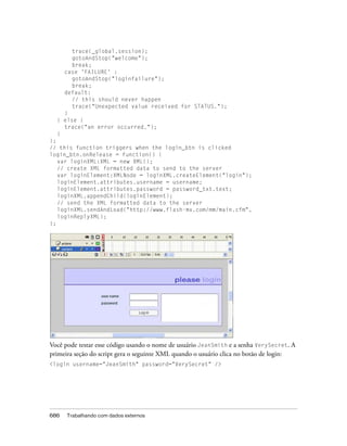 trace(_global.session);
       gotoAndStop("welcome");
       break;
    case 'FAILURE' :
       gotoAndStop("loginfailure");
       break;
    default:
       // this should never happen
       trace("Unexpected value received for STATUS.");
    }
  } else {
    trace("an error occurred.");
  }
};
// this function triggers when the login_btn is clicked
login_btn.onRelease = function() {
   var loginXML:XML = new XML();
   // create XML formatted data to send to the server
   var loginElement:XMLNode = loginXML.createElement("login");
   loginElement.attributes.username = username;
   loginElement.attributes.password = password_txt.text;
   loginXML.appendChild(loginElement);
   // send the XML formatted data to the server
   loginXML.sendAndLoad("http://www.flash-mx.com/mm/main.cfm",
   loginReplyXML);
};




Você pode testar esse código usando o nome de usuário JeanSmith e a senha VerySecret. A
primeira seção do script gera o seguinte XML quando o usuário clica no botão de login:
<login username="JeanSmith" password="VerySecret" />




686   Trabalhando com dados externos
 