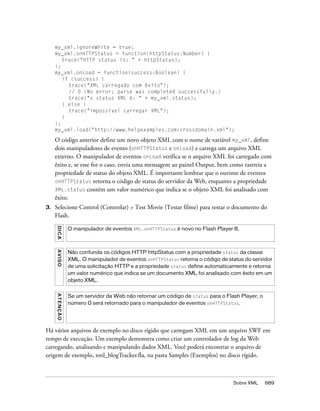 my_xml.ignoreWhite = true;
     my_xml.onHTTPStatus = function(httpStatus:Number) {
        trace("HTTP status is: " + httpStatus);
     };
     my_xml.onLoad = function(success:Boolean) {
        if (success) {
          trace("XML carregado com êxito");
          // 0 (No error; parse was completed successfully.)
          trace("o status XML é: " + my_xml.status);
        } else {
          trace("impossível carregar XML");
        }
     };
     my_xml.load("http://www.helpexamples.com/crossdomain.xml");

     O código anterior define um novo objeto XML com o nome de variável my_xml, define
     dois manipuladores de evento (onHTTPStatus e onLoad) e carrega um arquivo XML
     externo. O manipulador de eventos onLoad verifica se o arquivo XML foi carregado com
     êxito e, se esse for o caso, envia uma mensagem ao painel Output, bem como rastreia a
     propriedade de status do objeto XML. É importante lembrar que o ouvinte de eventos
     onHTTPStatus retorna o código de status do servidor da Web, enquanto a propriedade
     XML.status contém um valor numérico que indica se o objeto XML foi analisado com
     êxito.
3.   Selecione Control (Controlar) > Test Movie (Testar filme) para testar o documento do
     Flash.
     DICA




                    O manipulador de eventos XML.onHTTPStatus é novo no Flash Player 8.
     A VI S O




                    Não confunda os códigos HTTP httpStatus com a propriedade status da classe
                    XML. O manipulador de eventos onHTTPStatus retorna o código de status do servidor
                    de uma solicitação HTTP e a propriedade status define automaticamente e retorna
                    um valor numérico que indica se um documento XML foi analisado com êxito em um
                    objeto XML.
     A T E NÇ Ã O




                    Se um servidor da Web não retornar um código de status para o Flash Player, o
                    número 0 será retornado para o manipulador de eventos onHTTPStatus.




Há vários arquivos de exemplo no disco rígido que carregam XML em um arquivo SWF em
tempo de execução. Um exemplo demonstra como criar um controlador de log da Web
carregando, analisando e manipulando dados XML. Você poderá encontrar o arquivo de
origem de exemplo, xml_blogTracker.fla, na pasta Samples (Exemplos) no disco rígido.



                                                                                     Sobre XML      689
 