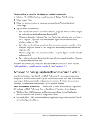 Para modificar o caminho de classe em nível de documento:
1.   Selecione File > Publish Settings para abrir a caixa de diálogo Publish Settings.
2.   Clique na guia Flash.
3.   Clique em Settings próximo ao menu pop-up ActionScript Version (Versão do
     ActionScript).
4.   Siga um destes procedimentos:
     ■   Para adicionar um diretório ao caminho de classe, clique em Browse to Path, navegue
         até o diretório que deseja adicionar e clique em OK.
         Uma outra alternativa é clicar em Add New Path (+) para adicionar uma nova linha à
         lista Classpath. Clique duas vezes na nova linha, digite um caminho relativo ou
         absoluto e clique em OK.
     ■   Para editar um diretório de caminho de classe existente, selecione o caminho na lista
         Classpath, clique em Browse to Path, navegue até o diretório que deseja adicionar e
         clique em OK.
         Ou então, clique duas vezes no caminho na lista Classpath, digite o caminho desejado
         e clique em OK.
     ■   Para excluir um diretório do caminho de classe, selecione o caminho na lista Classpath
         e clique em Remove from Path.
Para obter mais informações sobre como definir e modificar caminhos de classe, consulte
“Sobre a definição e a modificação do caminho de classe” na página 255.


Arquivos de configuração instalados com o Flash 8
Quando você instala o Flash Basic 8 ou o Flash Professional 8, vários arquivos e pastas de
configuração relacionados ao ActionScript são incluídos no sistema. Você pode utilizar esses
arquivos para definir determinadas configurações no ambiente de criação. Como sempre,
modifique cuidadosamente e salve um backup dos arquivos alterados.
Pasta de classes do ActionScript       Contém todas as classes do ActionScript (arquivos do
AS) incluídas no Flash Professional 8 ou no Flash Basic 8. Caminhos típicos da pasta:
■    Windows: Hard DiskDocuments and SettingsusuarioLocal SettingsApplication
     DataMacromediaFlash 8idiomaConfigurationClasses.
■    Macintosh: Hard Disk/Users/usuario/Library/Application Support/Macromedia/Flash 8/
     idioma/Configuration/Classes.




                                         Sobre as configurações de publicação do ActionScript   69
 