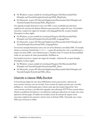 ■   No Windows, vá para unidade de inicializaçãoProgram FilesMacromediaFlash
    8Samples and TutorialsSamplesActionScriptXML_BlogTracker.
■   No Macintosh, vá para HD Macintosh/Applications/Macromedia Flash 8/Samples and
    Tutorials/Samples/ActionScript/XML_BlogTracker.
Um segundo exemplo demonstra como usar XML e arrays aninhados paa selecionar
seqüências de caracteres de idiomas diferentes para preencher campos de texto. Você poderá
encontrar o arquivo de origem de exemplo, xml_languagePicker.fla, na pasta Samples
(Exemplos) no disco rígido.
■   No Windows, vá para unidade de inicializaçãoProgram FilesMacromediaFlash
    8Samples and TutorialsSamplesActionScriptXML_LanguagePicker.
■   No Macintosh, vá para HD Macintosh/Applications/Macromedia Flash 8/Samples and
    Tutorials/Samples/ActionScript/XML_LanguagePicker.
Um terceiro exemplo demonstra como criar um menu dinâmico com dados XML. O exemplo
chama o construtor ActionScript XmlMenu() e passa dois parâmetros a ele: o caminho para o
arquivo de menu XML e uma referência para a Timeline atual. O restante da funcionalidade
reside em um arquivo de classe personalizado, XmlMenu.as.
Você poderá encontrar o arquivo de origem de exemplo, xmlmenu.fla, na pasta Samples
(Exemplos) no disco rígido.
■   No Windows, vá para unidade de inicializaçãoProgram FilesMacromediaFlash
    8Samples and TutorialsSamplesActionScriptXML_Menu.
■   No Macintosh, vá para HD Macintosh/Applications/Macromedia Flash 8/Samples and
    Tutorials/Samples/ActionScript/XML_Menu.


Usando a classe XMLSocket
O ActionScript dispõe de uma classe XMLSocket interna que permite a abertura de
uma conexão contínua com um servidor. Uma conexão de soquete permite que o servidor
publique ou envie informações para o cliente assim que elas estejam disponíveis. Sem
 uma conexão contínua, o servidor deve aguardar uma solicitação HTTP. Essa conexão aberta
elimina os problemas de latência e é normalmente usada para aplicativos em tempo real, como
aplicativos de bate-papo. Os dados são enviados através da conexão de soquete como
uma única seqüência de caracteres e devem estar no formato XML. Você pode usar a classe
XML para estruturar os dados.




690   Trabalhando com dados externos
 