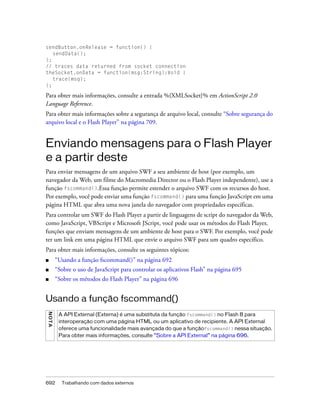 sendButton.onRelease = function() {
   sendData();
};
// traces data returned from socket connection
theSocket.onData = function(msg:String):Void {
   trace(msg);
};

Para obter mais informações, consulte a entrada %{XMLSocket}% em ActionScript 2.0
Language Reference.
Para obter mais informações sobre a segurança de arquivo local, consulte “Sobre segurança do
arquivo local e o Flash Player” na página 709.


Enviando mensagens para o Flash Player
e a partir deste
Para enviar mensagens de um arquivo SWF a seu ambiente de host (por exemplo, um
navegador da Web, um filme do Macromedia Director ou o Flash Player independente), use a
função fscommand().Essa função permite estender o arquivo SWF com os recursos do host.
Por exemplo, você pode enviar uma função fscommand() para uma função JavaScript em uma
página HTML que abra uma nova janela do navegador com propriedades específicas.
Para controlar um SWF do Flash Player a partir de linguagens de script do navegador da Web,
como JavaScript, VBScript e Microsoft JScript, você pode usar os métodos do Flash Player,
funções que enviam mensagens de um ambiente de host para o SWF. Por exemplo, você pode
ter um link em uma página HTML que envie o arquivo SWF para um quadro específico.
Para obter mais informações, consulte os seguintes tópicos:
■        “Usando a função fscommand()” na página 692
■        “Sobre o uso de JavaScript para controlar os aplicativos Flash” na página 695
■        “Sobre os métodos do Flash Player” na página 696


Usando a função fscommand()
N O TA




          A API External (Externa) é uma substituta da função fscommand() no Flash 8 para
          interoperação com uma página HTML ou um aplicativo de recipiente. A API External
          oferece uma funcionalidade mais avançada do que a funçãofscommand() nessa situação.
          Para obter mais informações, consulte “Sobre a API External” na página 696.




692        Trabalhando com dados externos
 