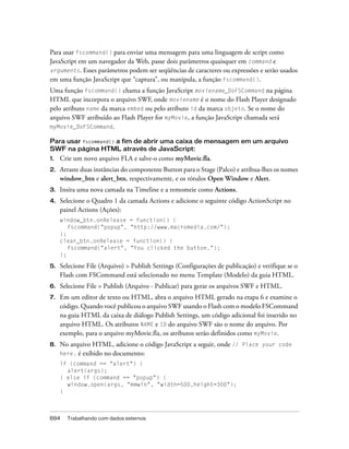 Para usar fscommand() para enviar uma mensagem para uma linguagem de script como
JavaScript em um navegador da Web, passe dois parâmetros quaisquer em command e
arguments. Esses parâmetros podem ser seqüências de caracteres ou expressões e serão usados
em uma função JavaScript que “captura”, ou manipula, a função fscommand().
Uma função fscommand() chama a função JavaScript moviename_DoFSCommand na página
HTML que incorpora o arquivo SWF, onde moviename é o nome do Flash Player designado
pelo atributo name da marca embed ou pelo atributo id da marca objeto. Se o nome do
arquivo SWF atribuído ao Flash Player for myMovie, a função JavaScript chamada será
myMovie_DoFSCommand.

Para usar fscommand() a fim de abrir uma caixa de mensagem em um arquivo
SWF na página HTML através de JavaScript:
1.   Crie um novo arquivo FLA e salve-o como myMovie.fla.
2.   Arraste duas instâncias do componente Button para o Stage (Palco) e atribua-lhes os nomes
     window_btn e alert_btn, respectivamente, e os rótulos Open Window e Alert.
3.   Insira uma nova camada na Timeline e a remomeie como Actions.
4.   Selecione o Quadro 1 da camada Actions e adicione o seguinte código ActionScript no
     painel Actions (Ações):
     window_btn.onRelease = function() {
        fscommand("popup", "http://www.macromedia.com/");
     };
     clear_btn.onRelease = function() {
        fscommand("alert", "You clicked the button.");
     };

5.   Selecione File (Arquivo) > Publish Settings (Configurações de publicação) e verifique se o
     Flash com FSCommand está selecionado no menu Template (Modelo) da guia HTML.
6.   Selecione File > Publish (Arquivo - Publicar) para gerar os arquivos SWF e HTML.
7.   Em um editor de texto ou HTML, abra o arquivo HTML gerado na etapa 6 e examine o
     código. Quando você publicou o arquivo SWF usando o Flash com o modelo FSCommand
     na guia HTML da caixa de diálogo Publish Settings, um código adicional foi inserido no
     arquivo HTML. Os atributos NAME e ID do arquivo SWF são o nome do arquivo. Por
     exemplo, para o arquivo myMovie.fla, os atributos serão definidos como myMovie.
8.   No arquivo HTML, adicione o código JavaScript a seguir, onde // Place your code
     here. é exibido no documento:
     if (command == "alert") {
       alert(args);
     } else if (command == "popup") {
       window.open(args, "mmwin", "width=500,height=300");
     }



694    Trabalhando com dados externos
 