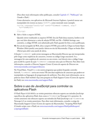 (Para obter mais informações sobre publicação, consulte Capítulo 17, “Publicação” em
     Usando o Flash.)
     Como alternativa, nos aplicativos do Microsoft Internet Explorer, é possível anexar um
     manipulador de eventos na marca <SCRIPT>, como mostrado neste exemplo:
     <script Language="JavaScript" event="FSCommand (command, args)"
       for="theMovie">
     ...
     </script>

9.   Salve e feche o arquivo HTML.
     Quando estiver reeditando os arquivos HTML fora do Flash dessa maneira, lembre-se de
     que você deve desmarcar a caixa de seleção HTML em File > Publish Settings; caso
     contrário, o código HTML será substituído pelo Flash quando for feita a nova publicação.
10. Em um da navegador da Web, abra o arquivo HTML para exibi-lo. Clique no botão Open
     Window (Abrir janela); uma janela é aberta no site da Macromedia. Clique no botão Alert
     (Alerta) para abrir uma janela de alerta.
A função fscommand() pode enviar mensagens ao Macromedia Director que são interpretadas
pelo Lingo como seqüências de caracteres, eventos ou código Lingo executável. Se a
mensagem for uma seqüência de caracteres ou um evento, você deverá criar o código Lingo
para recebê-la a partir da ação fscommand() e executar uma ação no Director. Para obter mais
informações, consulte o Director Support Center (Centro de suporte do Director em
www.macromedia.com/support/director.
No Visual Basic, Visual C++ e em outros programas que podem hospedar controles
ActiveX, fscommand() envia um evento VB com duas seqüências de caracteres que podem ser
manipuladas na linguagem de programação do ambiente. Para obter mais informações, use as
palavras-chave Flash method e faça uma pesquisa no Flash Support Center (Centro de suporte
do Flash) em www.macromedia.com/support/flash.


Sobre o uso de JavaScript para controlar os
aplicativos Flash
O Flash Player 6 (6.0.40.0) e as versões posteriores oferecem suporte aos métodos JavaScript
específicos dos aplicativos Flash, bem como o FSCommand no Netscape 6.2 e posterior. As
versões anteriores não oferecem suporte aos métodos do Flash JavaScript e ao FSCommand no
Netscape 6.2 ou versões posteriores. Para obter mais informações, consulte o artigo do
Macromedia Support Center (Centro de suporte da Macromedia), “Scripting With Flash”
(Criando scripts com o Flash) em www.macromedia.com/support/flash/publishexport/
scriptingwithflash/.



                                      Enviando mensagens para o Flash Player e a partir deste   695
 