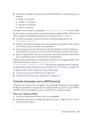 ■    Em qualquer navegador com suporte para a interface NPRuntime, que atualmente são os
     seguintes:
     ■   Firefox 1.0 e posterior
     ■   Mozilla 1.7.5 e posterior
     ■   Netscape 8.0 e posterior
     ■   Safari 1.3 e posterior.
Em todas as outras situações, a propriedade ExternalInterface.available retornará false.
No ActionScript, você pode chamar uma função JavaScript na página HTML. A API External
oferece a seguinte funcionalidade aperfeiçoada, em comparação com fscommand():
■    Você pode usar qualquer função do JavaScript, não apenas aquelas que usa com
     %{fscommand function}%.
■    Também é possível passar qualquer número de argumentos, com qualquer nome; você não
     está limitado a passar um comando e seus argumentos.
■    É possível passar vários tipos de dados (como Boolean [Booleano], Number [Número] e
     String [Seqüência de caracteres]); você não está mais limitado aos parâmetros de String.
■    Agora você pode receber o valor de uma chamada, e esse valor é retornado imediatamente
     para o ActionScript (como o valor de retorno da chamada feita).
É possível chamar uma função do ActionScript do JavaScript oem uma página HTML. Para
obter mais informações, consulte %{ExternalInterface
(flash.external.ExternalInterface)}%. Para obter mais informações sobre a segurança
de arquivo local, consulte “Sobre segurança do arquivo local e o Flash Player” na página 709.
As seguintes seções contêm exemplos que usam a API External:
■    “Criando interação com a API External” na página 697
■    “Controlando Flash Video com a API External” na página 701


Criando interação com a API External
Você pode criar interação entre o navegador e um arquivo SWF incorporado em uma página
da Web. O procedimento a seguir envia texto à página HTML que contém o arquivo SWF, e
o HTML envia uma mensagem de volta ao arquivo SWF em tempo de execução.

Para criar o aplicativo Flash:
1.   Crie um novo documento do Flash e salve-o como extint.fla.
2.   Arraste dois componentes TextInput (Entrada de texto) para o Stage e dê a eles os nomes
     de instância in_ti e out_ti.




                                                                      Sobre a API External   697
 