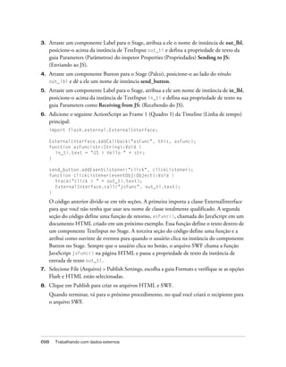 3.   Arraste um componente Label para o Stage, atribua a ele o nome de instância de out_lbl,
     posicione-o acima da instância de TextInput out_ti e defina a propriedade de texto da
     guia Parameters (Parâmetros) do inspetor Properties (Propriedades) Sending to JS:
     (Enviando ao JS).
4.   Arraste um componente Button para o Stage (Palco), posicione-o ao lado do rótulo
     out_lbl e dê a ele um nome de instância send_button.

5.   Arraste um componente Label para o Stage, atribua a ele um nome de instância de in_lbl,
     posicione-o acima da instância de TextInput in_ti e defina sua propriedade de texto na
     guia Parameters como Receiving from JS: (Recebendo do JS).
6.   Adicione o seguinte ActionScript ao Frame 1 (Quadro 1) da Timeline (Linha de tempo)
     principal:
     import flash.external.ExternalInterface;

     ExternalInterface.addCallback("asFunc", this, asFunc);
     function asFunc(str:String):Void {
       in_ti.text = "JS > Hello " + str;
     }

     send_button.addEventListener("click", clickListener);
     function clickListener(eventObj:Object):Void {
       trace("click > " + out_ti.text);
       ExternalInterface.call("jsFunc", out_ti.text);
     }

     O código anterior divide-se em três seções. A primeira importa a classe ExternalInterface
     para que você não tenha que usar seu nome de classe totalmente qualificado. A segunda
     seção do código define uma função de retorno, asFunc(), chamada do JavaScript em um
     documento HTML criado em um próximo exemplo. Essa função define o texto dentro de
     um componente TextInput no Stage. A terceira seção do código define uma função e a
     atribui como ouvinte de eventos para quando o usuário clica na instância do componente
     Button no Stage. Sempre que o usuário clica no botão, o arquivo SWF chama a função
     JavaScript jsFunc() na página HTML e passa a propriedade de texto da instância de
     entrada de texto out_ti.
7.   Selecione File (Arquivo) > Publish Settings, escolha a guia Formats e verifique se as opções
     Flash e HTML estão selecionadas.
8.   Clique em Publish para criar os arquivos HTML e SWF.
     Quando terminar, vá para o próximo procedimento, no qual você criará o recipiente para
     o arquivo SWF.




698    Trabalhando com dados externos
 