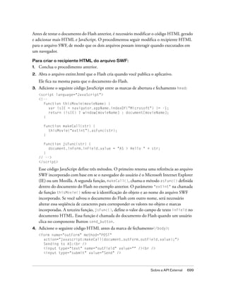 Antes de testar o documento do Flash anterior, é necessário modificar o código HTML gerado
e adicionar mais HTML e JavaScript. O procedimentoa seguir modifica o recipiente HTML
para o arquivo SWF, de modo que os dois arquivos possam interagir quando executados em
um navegador.

Para criar o recipiente HTML do arquivo SWF:
1.   Conclua o procedimento anterior.
2.   Abra o arquivo extint.html que o Flash cria quando você publica o aplicativo.
     Ele fica na mesma pasta que o documento do Flash.
3.   Adicione o seguinte código JavaScript entre as marcas de abertura e fechamento head:
     <script language="JavaScript">
     <!--
       function thisMovie(movieName) {
          var isIE = navigator.appName.indexOf("Microsoft") != -1;
          return (isIE) ? window[movieName] : document[movieName];
       }

       function makeCall(str) {
         thisMovie("extint").asFunc(str);
       }

       function jsFunc(str) {
          document.inForm.inField.value = "AS > Hello " + str;
       }
     // -->
     </script>

     Esse código JavaScript define três métodos. O primeiro retorna uma referência ao arquivo
     SWF incorporado com base em se o navegador do usuário é o Microsoft Internet Explorer
     (IE) ou um Mozilla. A segunda função, makeCall(), chama o método asFunc() definida
     dentro do documento do Flash no exemplo anterior. O parâmetro "extint" na chamada
     de função thisMovie() refere-se à identificação do objeto e ao nome do arquivo SWF
     incorporado. Se você salvou o documento do Flash com outro nome, será necessário
     alterar essa seqüência de caracteres para corresponder os valores no objeto e marcas
     incorporadas. A terceira função, jsFunc(), define o valor do campo de texto inField no
     documento HTML. Essa função é chamada do documento do Flash quando um usuário
     clica no componente Button send_button.
4.   Adicione o seguinte código HTML antes da marca de fechamento</body>:
     <form name="outForm" method="POST"
       action="javascript:makeCall(document.outForm.outField.value);">
       Sending to AS:<br />
       <input type="text" name="outField" value="" /><br />
       <input type="submit" value="Send" />



                                                                     Sobre a API External   699
 