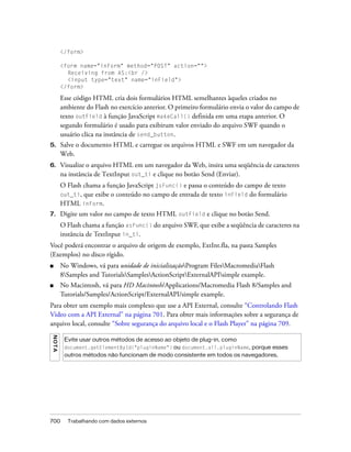 </form>

         <form name="inForm" method="POST" action="">
           Receiving from AS:<br />
           <input type="text" name="inField">
         </form>

         Esse código HTML cria dois formulários HTML semelhantes àqueles criados no
         ambiente do Flash no exercício anterior. O primeiro formulário envia o valor do campo de
         texto outField à função JavaScript makeCall() definida em uma etapa anterior. O
         segundo formulário é usado para exibirum valor enviado do arquivo SWF quando o
         usuário clica na instância de send_button.
5.       Salve o documento HTML e carregue os arquivos HTML e SWF em um navegador da
         Web.
6.       Visualize o arquivo HTML em um navegador da Web, insira uma seqüência de caracteres
         na instância de TextInput out_ti e clique no botão Send (Enviar).
         O Flash chama a função JavaScript jsFunc() e passa o conteúdo do campo de texto
         out_ti, que exibe o conteúdo no campo de entrada de texto inField do formulário
         HTML inForm.
7.       Digite um valor no campo de texto HTML outField e clique no botão Send.
         O Flash chama a função asFunc() do arquivo SWF, que exibe a seqüência de caracteres na
         instância de TextInput in_ti.
Você poderá encontrar o arquivo de origem de exemplo, ExtInt.fla, na pasta Samples
(Exemplos) no disco rígido.
■        No Windows, vá para unidade de inicializaçãoProgram FilesMacromediaFlash
         8Samples and TutorialsSamplesActionScriptExternalAPIsimple example.
■        No Macintosh, vá para HD Macintosh/Applications/Macromedia Flash 8/Samples and
         Tutorials/Samples/ActionScript/ExternalAPI/simple example.
Para obter um exemplo mais complexo que use a API External, consulte “Controlando Flash
Video com a API External” na página 701. Para obter mais informações sobre a segurança de
arquivo local, consulte “Sobre segurança do arquivo local e o Flash Player” na página 709.
N OT A




          Evite usar outros métodos de acesso ao objeto de plug-in, como
          document.getElementById("pluginName") ou document.all.pluginName, porque esses
          outros métodos não funcionam de modo consistente em todos os navegadores.




700        Trabalhando com dados externos
 