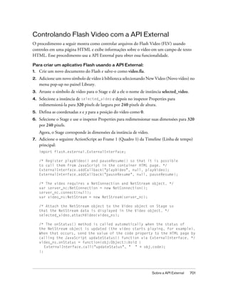 Controlando Flash Video com a API External
O procedimento a seguir mostra como controlar arquivos do Flash Video (FLV) usando
controles em uma página HTML e exibe informações sobre o vídeo em um campo de texto
HTML. Esse procedimento usa a API External para obter essa funcionalidade.

Para criar um aplicativo Flash usando a API External:
1.   Crie um novo documento do Flash e salve-o como video.fla.
2.   Adicione um novo símbolo de vídeo à biblioteca selecionando New Video (Novo vídeo) no
     menu pop-up no painel Library.
3.   Arraste o símbolo de vídeo para o Stage e dê a ele o nome de instância selected_video.
4.   Selecione a instância de selected_video e depois no inspetor Properties para
     redimensioná-la para 320 pixels de largura por 240 pixels de altura.
5.   Defina as coordenadas x e y para a posição do vídeo como 0.
6.   Selecione o Stage e use o inspetor Properties para redimensionar suas dimensões para 320
     por 240 pixels.
     Agora, o Stage corresponde às dimensões da instância de vídeo.
7.   Adicione o seguinte ActionScript ao Frame 1 (Quadro 1) da Timeline (Linha de tempo)
     principal:
     import flash.external.ExternalInterface;

     /* Register playVideo() and pauseResume() so that it is possible
     to call them from JavaScript in the container HTML page. */
     ExternalInterface.addCallback("playVideo", null, playVideo);
     ExternalInterface.addCallback("pauseResume", null, pauseResume);

     /* The video requires a NetConnection and NetStream object. */
     var server_nc:NetConnection = new NetConnection();
     server_nc.connect(null);
     var video_ns:NetStream = new NetStream(server_nc);

     /* Attach the NetStream object to the Video object on Stage so
     that the NetStream data is displayed in the Video object. */
     selected_video.attachVideo(video_ns);

     /* The onStatus() method is called automatically when the status of
     the NetStream object is updated (the video starts playing, for example).
     When that occurs, send the value of the code property to the HTML page by
     calling the JavaScript updateStatus() function via ExternalInterface. */
     video_ns.onStatus = function(obj:Object):Void {
        ExternalInterface.call("updateStatus", " " + obj.code);
     };




                                                                      Sobre a API External    701
 