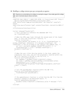 3.   Modifique o código existente para que corresponda ao seguinte:
     N OT A
               Examine os comentários do código no exemplo a seguir. Uma visão geral do código
               será mostrada depois desse exemplo.

     <!DOCTYPE html PUBLIC "-//W3C//DTD XHTML 1.0 Transitional//EN" "http://
       www.w3.org/TR/xhtml1/DTD/xhtml1-transitional.dtd">
     <html xmlns="http://www.w3.org/1999/xhtml" xml:lang="en" lang="en">
     <head>
     <meta http-equiv="Content-Type" content="text/html; charset=iso-8859-1"
       />
     <title>ExternalInterface</title>

     <script language="JavaScript">
       // Use a variable to reference the embedded SWF file.
       var flashVideoPlayer;

       /* When the HTML page loads (through the onLoad event of the <body>
       tag), it calls the initialize() function. */
       function initialize() {
          /* Check whether the browser is IE. If so, flashVideoPlayer is
     window.videoPlayer. Otherwise, it's document.videoPlayer. The
     videoPlayer is the ID assigned to the <object> and <embed> tags. */
          var isIE = navigator.appName.indexOf("Microsoft") != -1;
          flashVideoPlayer = (isIE) ? window['videoPlayer'] :
       document['videoPlayer'];
       }

              /* When the user clicks the play button in the form, update the
              videoStatus text area, and call the playVideo() function within the
              SWF file, passing it the URL of the FLV file. */
              function callFlashPlayVideo() {
                var comboBox = document.forms['videoForm'].videos;
                var video = comboBox.options[comboBox.selectedIndex].value;
                updateStatus("____" + video + "____");
                flashVideoPlayer.playVideo("http://www.helpexamples.com/flash/
              video/" + video);
              }

              // Call the pauseResume() function within the SWF file.
              function callFlashPlayPauseVideo() {
                flashVideoPlayer.pauseResume();
              }

       /* The updateStatus() function is called from the SWF file from the
       onStatus() method of the NetStream object. */
       function updateStatus(message) {
          document.forms['videoForm'].videoStatus.value += message + "n";
       }
     </script>



                                                                       Sobre a API External   703
 