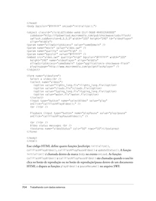 </head>
      <body bgcolor="#ffffff" onLoad="initialize();">

      <object classid="clsid:d27cdb6e-ae6d-11cf-96b8-444553540000"
        codebase="http://fpdownload.macromedia.com/pub/shockwave/cabs/flash/
        swflash.cab#version=8,0,0,0" width="320" height="240" id="videoPlayer"
        align="middle">
      <param name="allowScriptAccess" value="sameDomain" />
      <param name="movie" value="video.swf" />
      <param name="quality" value="high" />
      <param name="bgcolor" value="#ffffff" />
      <embed src="video.swf" quality="high" bgcolor="#ffffff" width="320"
        height="240" name="videoPlayer" align="middle"
        allowScriptAccess="sameDomain" type="application/x-shockwave-flash"
        pluginspage="http://www.macromedia.com/go/getflashplayer" />
      </object>

      <form name="videoForm">
        Select a video:<br />
        <select name="videos">
           <option value="lights_long.flv">lights_long.flv</option>
           <option value="clouds.flv">clouds.flv</option>
           <option value="typing_long.flv">typing_long.flv</option>
           <option value="water.flv">water.flv</option>
        </select>
        <input type="button" name="selectVideo" value="play"
        onClick="callFlashPlayVideo();" />
        <br /><br />

        Playback <input type="button" name="playPause" value="play/pause"
        onClick="callFlashPlayPauseVideo();" />

        <br /><br />
        Video status messages <br />
        <textarea name="videoStatus" cols="50" rows="10"></textarea>
      </form>

      </body>
      </html>

      Esse código HTML define quatro funções JavaScript: initialize(),
      callFlashPlayVideo(), callFlashPlayPauseVideo() e updateStatus(). A função
      initialize() é chamada dentro da marca body no evento onLoad. As funções
      callFlashPlayVideo() e callFlashPlayPauseVideo() são chamadas quando o usu’rio
      clica no botão de reprodução ou no botão de reprodução/pausa dentro de um documento
      HTML e dispara as funções playVideo() e pauseResume() no arquivo SWF.




704     Trabalhando com dados externos
 