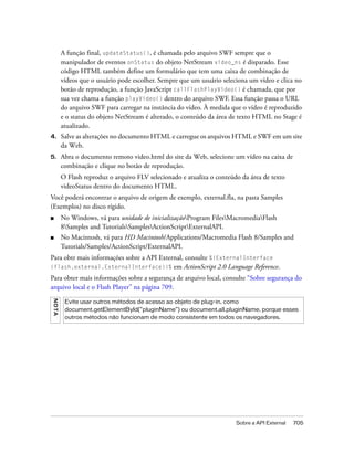 A função final, updateStatus(), é chamada pelo arquivo SWF sempre que o
         manipulador de eventos onStatus do objeto NetStream video_ns é disparado. Esse
         código HTML também define um formulário que tem uma caixa de combinação de
         vídeos que o usuário pode escolher. Sempre que um usuário seleciona um vídeo e clica no
         botão de reprodução, a função JavaScript callFlashPlayVideo() é chamada, que por
         sua vez chama a função playVideo() dentro do arquivo SWF. Essa função passa o URL
         do arquivo SWF para carregar na instância do vídeo. À medida que o vídeo é reproduzido
         e o status do objeto NetStream é alterado, o conteúdo da área de texto HTML no Stage é
         atualizado.
4.       Salve as alterações no documento HTML e carregue os arquivos HTML e SWF em um site
         da Web.
5.       Abra o documento remoto video.html do site da Web, selecione um vídeo na caixa de
         combinação e clique no botão de reprodução.
         O Flash reproduz o arquivo FLV selecionado e atualiza o conteúdo da área de texto
         videoStatus dentro do documento HTML.
Você poderá encontrar o arquivo de origem de exemplo, external.fla, na pasta Samples
(Exemplos) no disco rígido.
■        No Windows, vá para unidade de inicializaçãoProgram FilesMacromediaFlash
         8Samples and TutorialsSamplesActionScriptExternalAPI.
■        No Macintosh, vá para HD Macintosh/Applications/Macromedia Flash 8/Samples and
         Tutorials/Samples/ActionScript/ExternalAPI.
Para obtr mais informações sobre a API External, consulte %{ExternalInterface
(flash.external.ExternalInterface)}%        em ActionScript 2.0 Language Reference.
Para obter mais informações sobre a segurança de arquivo local, consulte “Sobre segurança do
arquivo local e o Flash Player” na página 709.
N OT A




          Evite usar outros métodos de acesso ao objeto de plug-in, como
          document.getElementById("pluginName") ou document.all.pluginName, porque esses
          outros métodos não funcionam de modo consistente em todos os navegadores.




                                                                        Sobre a API External   705
 