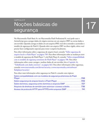 CAPÍTULO 17


Noções básicas de
segurança
                                                                                                                                                17
No Macromedia Flash Basic 8 e no Macromedia Flash Professional 8, você pode usar o
ActionScript para carregar dados de origens externas em um arquivo SWF ou enviar dados a
um servidor. Quando carrega os dados em um arquivo SWF, você deve entender e acomodar o
modelo de segurança do Flash 8. Quando abrir um arquivo SWF no disco rígido, talvez você
precise fazer configurações especiais para testar o arquivo localmente.
Para obter informações sobre a segurança de arquivo local, consulte “Sobre segurança do
arquivo local e o Flash Player” na página 709. Para obter informações sobre as mudanças entre
o modelo de segurança do Flash Player 7 e do Flash Player 8, consulte “Sobre compatibilidade
com os modelos de segurança anteriores do Flash Player” na página 708. Para obter
informações sobre como carregar e analisar dados de um servidor, leia o Capítulo 16,
“Trabalhando com dados externos”, na página 663. Para obter informações sobre segurança,
consulte www.macromedia.com/devnet/security e www.macromedia.com/software/
flashplayer/security/.
Para obter mais informações sobre segurança no Flash 8, consulte estes tópicos:
Sobre compatibilidade com os modelos de segurança anteriores do Flash
Player . . . . . . . . . . . . . . . . . . . . . . . . . . . . . . . . . . . . . . . . . . . . . . . . . . . . . . . . . . . . . . . . . .708
Sobre segurança do arquivo local e o Flash Player . . . . . . . . . . . . . . . . . . . . . . . . . .709
Sobre domínios, segurança entre domínios e arquivos SWF . . . . . . . . . . . . . . . . . 727
Arquivos de diretivas de servidor para autorizar o acesso a dados. . . . . . . . . . . . . 736
Acesso de protocolo HTTP para HTTPS entre arquivos SWF . . . . . . . . . . . . . . . . 741




                                                                                                                                       707
 