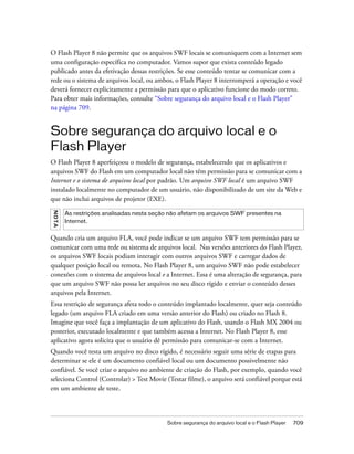O Flash Player 8 não permite que os arquivos SWF locais se comuniquem com a Internet sem
uma configuração específica no computador. Vamos supor que exista conteúdo legado
publicado antes da efetivação dessas restrições. Se esse conteúdo tentar se comunicar com a
rede ou o sistema de arquivos local, ou ambos, o Flash Player 8 interromperá a operação e você
deverá fornecer explicitamente a permissão para que o aplicativo funcione do modo correto.
Para obter mais informações, consulte “Sobre segurança do arquivo local e o Flash Player”
na página 709.


Sobre segurança do arquivo local e o
Flash Player
O Flash Player 8 aperfeiçoou o modelo de segurança, estabelecendo que os aplicativos e
arquivos SWF do Flash em um computador local não têm permissão para se comunicar com a
Internet e o sistema de arquivos local por padrão. Um arquivo SWF local é um arquivo SWF
instalado localmente no computador de um usuário, não disponibilizado de um site da Web e
que não inclui arquivos de projetor (EXE).
N OT A




         As restrições analisadas nesta seção não afetam os arquivos SWF presentes na
         Internet.


Quando cria um arquivo FLA, você pode indicar se um arquivo SWF tem permissão para se
comunicar com uma rede ou sistema de arquivos local. Nas versões anteriores do Flash Player,
os arquivos SWF locais podiam interagir com outros arquivos SWF e carregar dados de
qualquer posição local ou remota. No Flash Player 8, um arquivo SWF não pode estabelecer
conexões com o sistema de arquivos local e a Internet. Essa é uma alteração de segurança, para
que um arquivo SWF não possa ler arquivos no seu disco rígido e enviar o conteúdo desses
arquivos pela Internet.
Essa restrição de segurança afeta todo o conteúdo implantado localmente, quer seja conteúdo
legado (um arquivo FLA criado em uma versão anterior do Flash) ou criado no Flash 8.
Imagine que você faça a implantação de um aplicativo do Flash, usando o Flash MX 2004 ou
posterior, executado localmente e que também acessa a Internet. No Flash Player 8, esse
aplicativo agora solicita que o usuário dê permissão para comunicar-se com a Internet.
Quando você testa um arquivo no disco rígido, é necessário seguir uma série de etapas para
determinar se ele é um documento confiável local ou um documento possivelmente não
confiável. Se você criar o arquivo no ambiente de criação do Flash, por exemplo, quando você
seleciona Control (Controlar) > Test Movie (Testar filme), o arquivo será confiável porque está
em um ambiente de teste.



                                            Sobre segurança do arquivo local e o Flash Player   709
 