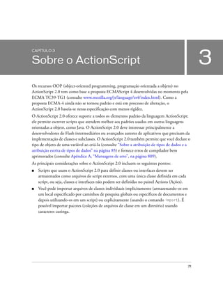 CAPÍTULO 3


Sobre o ActionScript                                                                                3
Os recursos OOP (object-oriented programming, programação orientada a objeto) no
ActionScript 2.0 tem como base a proposta ECMAScript 4 desenvolvidas no momento pela
ECMA TC39-TG1 (consulte www.mozilla.org/js/language/es4/index.html). Como a
proposta ECMA-4 ainda não se tornou padrão e está em processo de alteração, o
ActionScript 2.0 baseia-se nessa especificação com menos rigidez.
O ActionScript 2.0 oferece suporte a todos os elementos padrão da linguagem ActionScript;
ele permite escrever scripts que atendem melhor aos padrões usados em outras linguagens
orientadas a objeto, como Java. O ActionScript 2.0 deve interessar principalmente a
desenvolvedores de Flash intermediários ou avançados autores de aplicativos que precisam da
implementação de classes e subclasses. O ActionScript 2.0 também permite que você declare o
tipo de objeto de uma variável ao criá-la (consulte “Sobre a atribuição de tipos de dados e a
atribuição estrita de tipos de dados” na página 85) e fornece erros de compilador bem
aprimorados (consulte Apêndice A, “Mensagens de erro”, na página 809).
As principais considerações sobre o ActionScript 2.0 incluem os seguintes pontos:
■   Scripts que usam o ActionScript 2.0 para definir classes ou interfaces devem ser
    armazenados como arquivos de script externos, com uma única classe definida em cada
    script, ou seja, classes e interfaces não podem ser definidas no painel Actions (Ações).
■   Você pode importar arquivos de classes individuais implicitamente (armazenando-os em
    um local especificado por caminhos de pesquisa globais ou específicos de documentos e
    depois utilizando-os em um script) ou explicitamente (usando o comando import). É
    possível importar pacotes (coleções de arquivos de classe em um diretório) usando
    caracteres curinga.




                                                                                               71
 