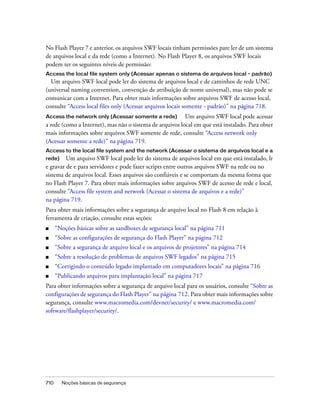 No Flash Player 7 e anterior, os arquivos SWF locais tinham permissões pare ler de um sistema
de arquivos local e da rede (como a Internet). No Flash Player 8, os arquivos SWF locais
podem ter os seguintes níveis de permissão:
Access the local file system only (Acessar apenas o sistema de arquivos local - padrão)
  Um arquivo SWF local pode ler do sistema de arquivos local e de caminhos de rede UNC
(universal naming convention, convenção de atribuição de nome universal), mas não pode se
comunicar com a Internet. Para obter mais informações sobre arquivos SWF de acesso local,
consulte “Access local files only (Acessar arquivos locais somente - padrão)” na página 718.
Access the network only (Acessar somente a rede)          Um arquivo SWF local pode acessar
a rede (como a Internet), mas não o sistema de arquivos local em que está instalado. Para obter
mais informações sobre arquivos SWF somente de rede, consulte “Access network only
(Acessar somente a rede)” na página 719.
Access to the local file system and the network (Acessar o sistema de arquivos local e a
rede)    Um arquivo SWF local pode ler do sistema de arquivos local em que está instalado, lr
e gravar de e para servidores e pode fazer scripts entre outros arquivos SWF na rede ou no
sistema de arquivos local. Esses arquivos são confiáveis e se comportam da mesma forma que
no Flash Player 7. Para obter mais informações sobre arquivos SWF de acesso de rede e local,
consulte “Access file system and network (Acessar o sistema de arquivos e a rede)”
na página 719.
Para obter mais informações sobre a segurança de arquivo local no Flash 8 em relação à
ferramenta de criação, consulte estas seções:
■     “Noções básicas sobre as sandboxes de segurança local” na página 711
■     “Sobre as configurações de segurança do Flash Player” na página 712
■     “Sobre a segurança de arquivo local e os arquivos de projetores” na página 714
■     “Sobre a resolução de problemas de arquivos SWF legados” na página 715
■     “Corrigindo o conteúdo legado implantado em computadores locais” na página 716
■     “Publicando arquivos para implantação local” na página 717
Para obter informações sobre a segurança de arquivo local para os usuários, consulte “Sobre as
configurações de segurança do Flash Player” na página 712. Para obter mais informações sobre
segurança, consulte www.macromedia.com/devnet/security/ e www.macromedia.com/
software/flashplayer/security/.




710     Noções básicas de segurança
 