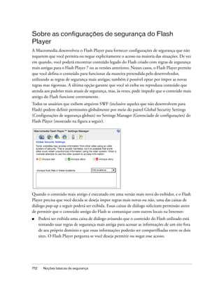Sobre as configurações de segurança do Flash
Player
A Macromedia desenvolveu o Flash Player para fornecer configurações de segurança que não
requerem que você permita ou negue explicitamente o acesso na maioria das situações. De vez
em quando, você poderá encontrar conteúdo legado do Flash criado com regras de segurança
mais antigas para o Flash Player 7 ou as versões anteriores. Nesses casos, o Flash Player permite
que você defina o conteúdo para funcionar da maneira pretendida pelo desenvolvedor,
utilizando as regras de segurança mais antigas; também é possível optar por impor as novas
regras mas rigorosas. A última opção garante que você só exiba ou reproduza conteúdo que
atenda aos padrões mais atuais de segurança, mas, às vezes, pode impedir que o conteúdo mais
antigo do Flash funcione corretamente.
Todos os usuários que exibem arquivos SWF (inclusive aqueles que não desenvolvem para
Flash) podem definir permissões globalmente por meio do painel Global Security Settings
(Configurações de segurança globais) no Settings Manager (Gerenciado de configurações) do
Flash Player (mostrado na figura a seguir).




Quando o conteúdo mais antigo é executado em uma versão mais nova do exibidor, e o Flash
Player precisa que você decida se deseja impor regras mais novas ou não, uma das caixas de
diálogo pop-up a seguir poderá ser exibida. Essas caixas de diálogo solicitam permissão antes
de permitir que o conteúdo antigo do Flash se comunique com outros locais na Internet:
■     Poderá ser exibida uma caixa de diálogo avisando que o conteúdo do Flash utilizado está
      tentando usar regras de segurança mais antiga para acessar as informações de um site fora
      de seu próprio domínio e que essas informações poderão ser compartilhadas entre os dois
      sites. O Flash Player pergunta se você deseja permitir ou negar esse acesso.




712     Noções básicas de segurança
 