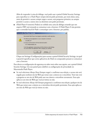 Além de responder à caixa de diálogo, você pode usar o painel Global Security Settings
    para especificar se o Flash Player sempre deverá pedir permissão, por meio dessa caixa,
    antes de permitir o acesso; sempre negar o acesso, sem perguntar primeiro; ou sempre
    permitir o acesso a outros sites ou domínios sem pedir permissão.
■   (Flash Player 8 somente) Poderá ser exibida uma caixa de diálogo avisando que um
    arquivo SWF está tentando se comunicar com a Internet. O Flash Player 8 não permite
    que o conteúdo local do Flash s comunique com a Internet, por padrão.




    Clique em Settings (Configurações) para acessar o painel Global Security Settings, no qual
    é possível especificar que certos aplicativos do Flash no computador possam se comunicar
    com a Internet.
Para alterar as configurações de segurança ou saber mais sobre suas opções, use o painel Global
Security Settings. Use esse painel para redefinir as configurações de privacidade no
Macromedia Flash Player:
■   Se você selecionar Always Deny (Sempre negar) e confirmar essa seleção, o acesso não será
    negado para nenhum site da Web que tentar usar a câmera ou o microfone. Você não verá
    a pergunta se um site da Web pode usar sua câmera o microfone novamente. Essa ação
    aplica-se aos sites da Web que você já visitou ou não.
■   Se você selecionar Always Ask (Sempre perguntar) e confirmar essa seleção, qualquer site da
    Web que tentar usar a câmera ou o microfone deverá pedir permissão. Essa ação aplica-se
    aos sites da Web que você já visitou ou não.




                                            Sobre segurança do arquivo local e o Flash Player   713
 