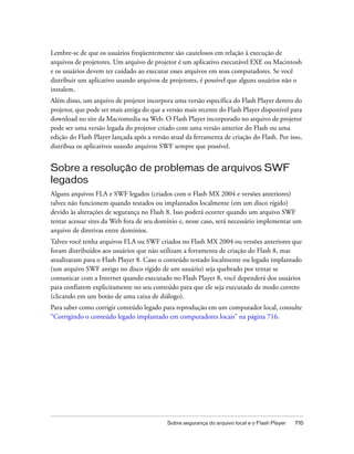 Lembre-se de que os usuários freqüentemente são cautelosos em relação à execução de
arquivos de projetores. Um arquivo de projetor é um aplicativo executável EXE ou Macintosh
e os usuários devem ter cuidado ao executar esses arquivos em seus computadores. Se você
distribuir um aplicativo usando arquivos de projetores, é possível que alguns usuários não o
instalem.
Além disso, um arquivo de projetor incorpora uma versão específica do Flash Player dentro do
projetor, que pode ser mais antiga do que a versão mais recente do Flash Player disponível para
download no site da Macromedia na Web. O Flash Player incorporado no arquivo de projetor
pode ser uma versão legada do projetor criado com uma versão anterior do Flash ou uma
edição do Flash Player lançada após a versão atual da ferramenta de criação do Flash. Por isso,
distribua os aplicativos usando arquivos SWF sempre que possível.


Sobre a resolução de problemas de arquivos SWF
legados
Alguns arquivos FLA e SWF legados (criados com o Flash MX 2004 e versões anteriores)
talvez não funcionem quando testados ou implantados localmente (em um disco rígido)
devido às alterações de segurança no Flash 8. Isso poderá ocorrer quando um arquivo SWF
tentar acessar sites da Web fora de seu domínio e, nesse caso, será necessário implementar um
arquivo de diretivas entre domínios.
Talvez você tenha arquivos FLA ou SWF criados no Flash MX 2004 ou versões anteriores que
foram distribuídos aos usuários que não utilizam a ferramenta de criação do Flash 8, mas
atualizaram para o Flash Player 8. Caso o conteúdo testado localmente ou legado implantado
(um arquivo SWF antigo no disco rígido de um usuário) seja quebrado por tentar se
comunicar com a Internet quando executado no Flash Player 8, você dependerá dos usuários
para confiarem explicitamente no seu conteúdo para que ele seja executado de modo correto
(clicando em um botão de uma caixa de diálogo).
Para saber como corrigir conteúdo legado para reprodução em um computador local, consulte
“Corrigindo o conteúdo legado implantado em computadores locais” na página 716.




                                            Sobre segurança do arquivo local e o Flash Player   715
 