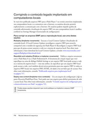 Corrigindo o conteúdo legado implantado em
computadores locais
Se você tiver publicado arquivos SWF para o Flash Player 7 ou versões anteriores implantadas
nos computadores locais e se comunicar com a Internet, os usuários deverão permitir
explicitamente a comunicação com a Internet. Os usuários podem impedir quebra de
conteúdo adicionando a localização do arquivo SWF em seus computadores locais à sandbox
confiável no Settings Manager (Gerenciador de configurações).

Para corrigir os arquivos SWF para a reprodução local, use uma destas
opções:
Redeploy (Implantar novamente)        Executa o Local Content Updater (Atualizador de
conteúdo local). O Local Content Updater reconfigura o arquivo SWF para torná-lo
compatível com o modelo de segurança do Flash Player 8. Reconfigure o arquivo SWF local
para que ele possa acessar somente a rede ou o sistema de arquivos local. Para obter mais
informações e fazer download do Local Content Updater, consulte www.macromedia.com/
support/flashplayer/downloads.html.
Republish and redeploy (Publicar e implantar novamente)         Publica o arquivo novamente
com o Flash Basic 8 ou o Flash Professional 8. A ferramenta de criação requer que você
especifique na caixa de diálogo Publish Settings se um arquivo SWF local pode acessar a rede
ou o sistema de arquivos local — mas não ambos. Se especificar que um arquivo SWF local
pode acessar a rede, você também deverá ativar permissões para esse arquivo SWF (e todos os
arquivos SWF locais) nos arquivos SWF, HTML, de dados e/ou servidor que ele acessar. Para
obter mais informações, consulte “Publicando arquivos para implantação local”
na página 717.
Deploy new content (Implantar novo conteúdo)         Usa um arquivo de configuração (.cfg) na
pasta #Security/FlashPlayerTrust. Você pode usar esse arquivo para definir permissões de rede
e acesso local. Para obter mais informações, consulte “Criando arquivos de configuração para
o desenvolvimento em Flash” na página 723.
N OT A




         Todas essas opções requerem que você publique ou implante o arquivo SWF
         novamente.




716       Noções básicas de segurança
 