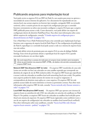 Publicando arquivos para implantação local
Você pode enviar os arquivos FLA ou SWF do Flash 8 a um usuário para testar ou aprovar a
necessidade de acesso à Internet do aplicativo. Se o documento for reproduzido em um
sistema local, mas acessar arquivos na Internet (por exemplo, carregando XML ou enviando
variáveis), talvez o usuário precise de um arquivo de configuração para que o conteúdo
funcione corretamente ou talvez seja necessário configurar o arquivo FLA para que o arquivo
SWF publicado possa acessar a rede. Como alternativa, você pode definir um arquivo de
configuração dentro do diretório FlashPlayerTrust. Para obter mais informações sobre como
definir arquivos de configuração, consulte “Criando arquivos de configuração para o
desenvolvimento em Flash” na página 723.
Use o Flash Basic 8 ou o Flash Professional 8 para criar conteúdo para implantação local que
funcione com a segurança de arquivo local do Flash Player 8. Nas configurações de publicação
do Flash 8, especifique se o conteúdo local pode acessar a rede ou o sistema de arquivos local,
mas não ambos.
Você pode definir níveis de permissão para um arquivo FLA na caixa de diálogo Publish
Settings. Esses níveis de permissão afetam a reprodução local do arquivo FLA, quando
executado localmente em um disco rígido.
N OT A




         Se você especificar o acesso de rede para um arquivo local, também será necessário
         ativar as permissões nos arquivos SWF, HTML, de dados e de servidor acessados pelo
         arquivo SWF local.

Network SWF files (Arquivos SWF de rede)          Os arquivos SWF transferidos de uma rede
(como um servidor on-line) são colocados em uma sandbox separada que corresponde aos
domínios de origem de site da Web exclusivos deles. Os arquivos SWF locais que especificam
o acesso à rede são colocados na sandbox local-with-networking (local com a rede). Por padrão,
esses arquivos podem ler dados somente do mesmo site no qual se originaram. A
correspondência de domínio exato aplica-se a esses arquivos. Os arquivos SWF de rede
poderão acessar dados de outros domínios se tiverem as permissões corretas. Para obter mais
informações sobre arquivos SWF de rede, consulte “Access network only (Acessar somente a
rede)” na página 719.
Local SWF files (Arquivos SWF locais)       Os arquivos SWF que operam com sistemas de
arquivos locais ou caminhos de rede UNC são colocados em uma das três sandboxes no Flash
Player 8. Por padrão, os arquivos SWF locais são colocados na sandbox local-with-file-system
(local com sistema de arquivos). Os arquivos SWF locais registrados como confiáveis (com o
uso de um arquivo de configuração) são colocados na sandbox local-trusted (local confiável).
Para obter informações sobre essas sandboxes, consulte “Access local files only (Acessar
arquivos locais somente - padrão)” na página 718.



                                            Sobre segurança do arquivo local e o Flash Player   717
 