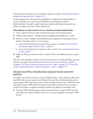 Para obter mais informações sobre a sandbox de segurança, consulte “Noções básicas sobre as
sandboxes de segurança local” na página 711.
Os dois primeiros níveis de permissão são definidos no ambiente de criação do Flash, e o
terceiro é definido com o uso do painel Global Security Settings ou do arquivo
FlashAuthor.cfg. O exemplo a seguir mostra quais opções estão disponíveis quando você
publica um arquivo para teste no disco rígido local.

Para publicar um documento com um nível de permissão especificado:
1.    Abra o arquivo FLA para o qual você deseja especificar um nível de permissão.
2.    Selecione File (arquivo) > Publish Settings (Configurações de publicação) > Flash.
3.    Encontre a caixa de diálogo Local Playback Security (Segurança de reprodução local) e
      selecione uma destas opções no menu pop-up:
      ■   Access local files only (Acessar arquivos locais somente - consulte “Access local files
          only (Acessar arquivos locais somente - padrão)”)
      ■   Access network only (Acessar somente a rede - consulte “Access network only (Acessar
          somente a rede)”)
4.    Clique em OK para continuar criando o arquivo FLA ou em Publish para criar o arquivo
      SWF.
Para obter mais informações sobre os níveis de permissões que você pode especificar para seus
aplicativos, consulte “Access local files only (Acessar arquivos locais somente - padrão)”
na página 718, “Access network only (Acessar somente a rede)” na página 719 e “Access file
system and network (Acessar o sistema de arquivos e a rede)” na página 719.

Access local files only (Acessar arquivos locais somente -
padrão)
Para definir esse nível de permissão, selecione Publish Settings > Flash e depois escolha Access
Local Files Only no menu pop-up Local Playback Security. Esse nível de permissão permite
que um arquivo SWF local acesse apenas o sistema de arquivos local em que o SWF está sendo
executado. O arquivo SWF pode ler de arquivos conhecidos no disco local, sem nenhuma
restrição. No entanto, as seguintes restrições se aplicam aos aplicativos acessando a rede:
■     O arquivo SWF não pode acessar a rede de nenhuma forma. O arquivo SWF não pode
      criar scripts entre arquivos SWF de rede ou ter seu script transferido entre arquivos SWF
      de rede.




718       Noções básicas de segurança
 