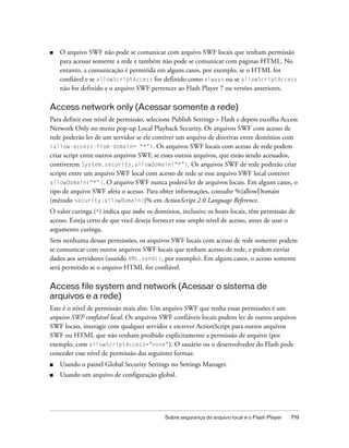■   O arquivo SWF não pode se comunicar com arquivo SWF locais que tenham permissão
    para acessar somente a rede e também não pode se comunicar com páginas HTML. No
    entanto, a comunicação é permitida em alguns casos, por exemplo, se o HTML for
    confiável e se allowScriptAccess for definido como always ou se allowScriptAccess
    não for definido e o arquivo SWF pertencer ao Flash Player 7 ou versões anteriores.

Access network only (Acessar somente a rede)
Para definir esse nível de permissão, selecione Publish Settings > Flash e depois escolha Access
Network Only no menu pop-up Local Playback Security. Os arquivos SWF com acesso de
rede poderão ler de um servidor se ele contiver um arquivo de diretivas entre domínios com
<allow-access-from-domain= “*”>. Os arquivos SWF locais com acesso de rede podem
criar script entre outros arquivos SWF, se esses outros arquivos, que estão sendo acessados,
contiverem System.security.allowDomain(“*”). Os arquivos SWF de rede poderão criar
scripts entre um arquivo SWF local com acesso de rede se esse arquivo SWF local contiver
allowDomain(“*”). O arquivo SWF nunca poderá ler de arquivos locais. Em alguns casos, o
tipo de arquivo SWF afeta o acesso. Para obter informações, consulte %{allowDomain
(método security.allowDomain)}% em ActionScript 2.0 Language Reference.
O valor curinga (*) indica que todos os domínios, inclusive os hosts locais, têm permissão de
acesso. Esteja certo de que você deseja fornecer esse amplo nível de acesso, antes de usar o
argumento curinga.
Sem nenhuma dessas permissões, os arquivos SWF locais com acesso de rede somente podem
se comunicar com outros arquivos SWF locais que tenham acesso de rede, e podem enviar
dados aos servidores (usando XML.send(), por exemplo). Em alguns casos, o acesso somente
será permitido se o arquivo HTML for confiável.

Access file system and network (Acessar o sistema de
arquivos e a rede)
Este é o nível de permissão mais alto. Um arquivo SWF que tenha essas permissões é um
arquivo SWF confiável local. Os arquivos SWF confiáveis locais podem ler de outros arquivos
SWF locais, interagir com qualquer servidor e escrever ActionScript para outros arquivos
SWF ou HTML que não tenham proibido explicitamente a permissão de arquivo (por
exemplo, com allowScriptAccess="none"). O usuário ou o desenvolvedor do Flash pode
conceder esse nível de permissão das seguintes formas:
■   Usando o painel Global Security Settings no Settings Manager.
■   Usando um arquivo de configuração global.




                                            Sobre segurança do arquivo local e o Flash Player   719
 