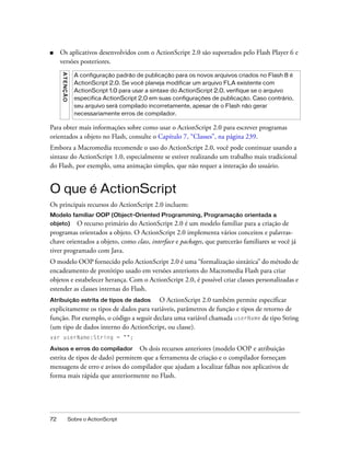 ■    Os aplicativos desenvolvidos com o ActionScript 2.0 são suportados pelo Flash Player 6 e
     versões posteriores.
     A T E NÇ Ã O

                      A configuração padrão de publicação para os novos arquivos criados no Flash 8 é
                      ActionScript 2.0. Se você planeja modificar um arquivo FLA existente com
                      ActionScript 1.0 para usar a sintaxe do ActionScript 2.0, verifique se o arquivo
                      especifica ActionScript 2.0 em suas configurações de publicação. Caso contrário,
                      seu arquivo será compilado incorretamente, apesar de o Flash não gerar
                      necessariamente erros de compilador.

Para obter mais informações sobre como usar o ActionScript 2.0 para escrever programas
orientados a objeto no Flash, consulte o Capítulo 7, “Classes”, na página 239.
Embora a Macromedia recomende o uso do ActionScript 2.0, você pode continuar usando a
sintaxe do ActionScript 1.0, especialmente se estiver realizando um trabalho mais tradicional
do Flash, por exemplo, uma animação simples, que não requer a interação do usuário.


O que é ActionScript
Os principais recursos do ActionScript 2.0 incluem:
Modelo familiar OOP (Object-Oriented Programming, Programação orientada a
objeto) O recurso primário do ActionScript 2.0 é um modelo familiar para a criação de
programas orientados a objeto. O ActionScript 2.0 implementa vários conceitos e palavras-
chave orientados a objeto, como class, interface e packages, que parecerão familiares se você já
tiver programado com Java.
O modelo OOP fornecido pelo ActionScript 2.0 é uma “formalização sintática” do método de
encadeamento de protótipo usado em versões anteriores do Macromedia Flash para criar
objetos e estabelecer herança. Com o ActionScript 2.0, é possível criar classes personalizadas e
estender as classes internas do Flash.
Atribuição estrita de tipos de dados     O ActionScript 2.0 também permite especificar
explicitamente os tipos de dados para variáveis, parâmetros de função e tipos de retorno de
função. Por exemplo, o código a seguir declara uma variável chamada userName de tipo String
(um tipo de dados interno do ActionScript, ou classe).
var userName:String = "";

Avisos e erros do compilador Os dois recursos anteriores (modelo OOP e atribuição
estrita de tipos de dado) permitem que a ferramenta de criação e o compilador forneçam
mensagens de erro e avisos do compilador que ajudam a localizar falhas nos aplicativos de
forma mais rápida que anteriormente no Flash.




72                  Sobre o ActionScript
 