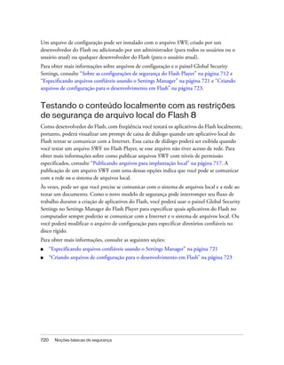 Um arquivo de configuração pode ser instalado com o arquivo SWF, criado por um
desenvolvedor do Flash ou adicionado por um administrador (para todos os usuários ou o
usuário atual) ou qualquer desenvolvedor do Flash (para o usuário atual).
Para obter mais informações sobre arquivos de configuração e o painel Global Security
Settings, consulte “Sobre as configurações de segurança do Flash Player” na página 712 e
“Especificando arquivos confiáveis usando o Settings Manager” na página 721 e “Criando
arquivos de configuração para o desenvolvimento em Flash” na página 723.


Testando o conteúdo localmente com as restrições
de segurança de arquivo local do Flash 8
Como desenvolvedor do Flash, com freqüência você testará os aplicativos do Flash localmente,
portanto, poderá visualizar um prompt de caixa de diálogo quando um aplicativo local do
Flash tentar se comunicar com a Internet. Essa caixa de diálogo poderá ser exibida quando
você testar um arquivo SWF no Flash Player, se esse arquivo não tiver acesso de rede. Para
obter mais informações sobre como publicar arquivos SWF com níveis de permissão
especificados, consulte “Publicando arquivos para implantação local” na página 717. A
publicação de um arquivo SWF com uma dessas opções indica que você pode se comunicar
com a rede ou o sistema de arquivos local.
Às vezes, pode ser que você precise se comunicar com o sistema de arquivos local e a rede ao
testar um documento. Como o novo modelo de segurança pode interromper seu fluxo de
trabalho durante a criação de aplicativos do Flash, você poderá usar o painel Global Security
Settings no Settings Manager do Flash Player para especificar quais aplicativos do Flash no
computador sempre poderão se comunicar com a Internet e o sistema de arquivos local. Ou
você poderá modificar o arquivo de configuração para especificar diretórios confiáveis no
disco rígido.
Para obter mais informações, consulte as seguintes seções:
■     “Especificando arquivos confiáveis usando o Settings Manager” na página 721
■     “Criando arquivos de configuração para o desenvolvimento em Flash” na página 723




720     Noções básicas de segurança
 