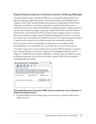 Especificando arquivos confiáveis usando o Settings Manager
É possível especificar que o conteúdo do Flash no seu computador sempre poderá usar as
regras de segurança antigas adicionando o local desse conteúdo ao painel Global Security
Settings no Flash Player Settings Manager (Gerenciador de configurações do Flash Player).
Depois que você adicionar um local no computador ao painel Security (Segurança), o
conteúdo nesse local será confiável. O Flash Player não pedirá permissão e sempre autorizará o
uso das regras de segurança antigas, mesmo que a opção Always Deny esteja selecionada no
painel Security. A lista Always Trust Files in These Locations (Sempre confiar nos arquivos
desses locais) substitui as opções no painel Settings (Configurações). Ou seja, se você optar
por sempre negar ao conteúdo local e da Web o direito de usar as regras de segurança antigas,
os arquivos locais na lista de itens confiáveis sempre serão autorizados a utilizá-las.
Essa lista na parte inferior do painel aplica-se especialmente ao conteúdo do Flash
descarregado para o seu computador, não ao conteúdo que você usa ao visitar um site.
O exemplo a seguir mostra como especificar que um arquivo SWF local possa se comunicar
com a Internet. Quando você testar um arquivo em um navegador localmente, em File
(Arquivo) > Publish Preview (Visualizar publicação) > HTML, talvez seja exibida uma caixa
de diálogo de segurança. Se você clicar em Settings, o painel Global Security Settings do
Settings Manager será exibido.
.




Para especificar que um arquivo SWF possa se comunicar com a Internet e o
sistema de arquivos local:
1.   No painel Global Security Settings, clique no menu pop-up e selecione Add Location
     (Adicionar local).




                                           Sobre segurança do arquivo local e o Flash Player   721
 