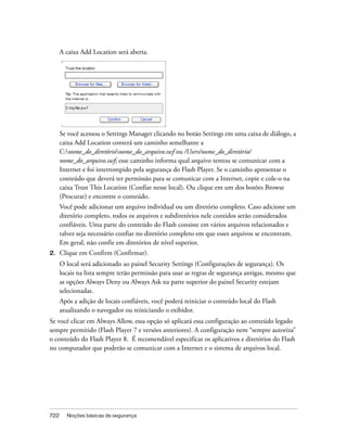 A caixa Add Location será aberta.




      Se você acessou o Settings Manager clicando no botão Settings em uma caixa de diálogo, a
      caixa Add Location conterá um caminho semelhante a
      C:nome_do_diretórionome_do_arquivo.swf ou /Users/nome_do_diretório/
      nome_do_arquivo.swf; esse caminho informa qual arquivo tentou se comunicar com a
      Internet e foi interrompido pela segurança do Flash Player. Se o caminho apresentar o
      conteúdo que deverá ter permissão para se comunicar com a Internet, copie e cole-o na
      caixa Trust This Location (Confiar nesse local). Ou clique em um dos botões Browse
      (Procurar) e encontre o conteúdo.
      Você pode adicionar um arquivo individual ou um diretório completo. Caso adicione um
      diretório completo, todos os arquivos e subdiretórios nele contidos serão considerados
      confiáveis. Uma parte do conteúdo do Flash consiste em vários arquivos relacionados e
      talvez seja necessário confiar no diretório completo em que esses arquivos se encontram.
      Em geral, não confie em diretórios de nível superior.
2.    Clique em Confirm (Confirmar).
      O local será adicionado ao painel Security Settings (Configurações de segurança). Os
      locais na lista sempre terão permissão para usar as regras de segurança antigas, mesmo que
      as opções Always Deny ou Always Ask na parte superior do painel Security estejam
      selecionadas.
      Após a adição de locais confiáveis, você poderá reiniciar o conteúdo local do Flash
      atualizando o navegador ou reiniciando o exibidor.
Se você clicar em Always Allow, essa opção só aplicará essa configuração ao conteúdo legado
sempre permitido (Flash Player 7 e versões anteriores). A configuração nem “sempre autoriza”
o conteúdo do Flash Player 8. É recomendável especificar os aplicativos e diretórios do Flash
no computador que poderão se comunicar com a Internet e o sistema de arquivos local.




722     Noções básicas de segurança
 