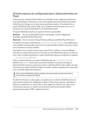 Criando arquivos de configuração para o desenvolvimento em
Flash
A ferramenta de criação do Flash 8 define um sinalizador no disco rígido para identificá-lo
como desenvolvedor e direcioná-lo a uma versão específica para desenvolvedores do painel
Global Security Settings, em vez desse mesmo painel para usuários. O sinalizador fica no
arquivo FlashAuthor.cfg no disco rígido, que é instalado automaticamente junto com as
ferramentas de criação do Flash Basic 8 e do Flash Professional 8.
O arquivo FlashAuthor.cfg fica nos seguintes diretórios aproximados:
Windows   disco de inicializaçãoDocuments and Settings<Usuário>Application
DataMacromediaFlash Player#Security
Macintosh         /Users/<Usuário>/Library/Preferences/Macromedia/Flash Player/#Security/
Por padrão, esse arquivo é definido para LocalSecurityPrompt=Author, o que significa que s
avisos exibidos no computador tratam você como desenvolvedor do Flash, e não como usuário
sem a ferramenta de criação instalada.
Você poderá testar os arquivos locais como usuário final e visualizar as caixas de diálogo d
aviso que um usuário final encontraria. Para fazer isso, abra FlashAuthor.cfg em um editor de
texto e altere LocalSecurityPrompt no arquivo FlashAuthor.cfg para corresponder ao seguinte:
         LocalSecurityPrompt=User
Talvez você queira fornecer um arquivo FlashAuthor.cfg, com LocalSecurityPrompt
definido como Author (Autor) para outros desenvolvedores no processo de design ou
desenvolvimento ou para os usuários que testam os aplicativos Flash no disco rígido e não têm
a ferramenta de criação do Flash 8 instalada. Isso ajuda a simular a experiência do usuário final
com o conteúdo implantado localmente.
N OT A




          Se o arquivo FlashAuthor.cfg for excluído, ele será recriado quando você iniciar a
          ferramenta de criação do Flash 8.


No diretório #Security no disco rígido, você poderá criar um diretório FlashPlayerTrust no
qual armazenar arquivos de configuração exclusivos. Dentro desses arquivos, especifique os
diretórios ou aplicativos nos quais confia no disco rígido. Esse diretório não requer acesso
administrativo, portanto, os usuários sem permissões administrativas podem definir
permissões para arquivos SWF e aplicativos de teste.




                                                Sobre segurança do arquivo local e o Flash Player   723
 