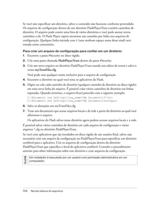 Se você não especificar um diretório, talvez o conteúdo não funcione conforme pretendido.
Os arquivos de configuração dentro de um diretório FlashPlayerTrust contêm caminhos de
diretório. O arquivo pode conter uma lista de vários diretórios e você pode anexar novos
caminhos a ele. O Flash Player espera encontrar um caminho por linha nos arquivos de
configuração. Qualquer linha iniciada com # (sem nenhum espaço antes desse sinal) será
tratada como comentário.

Para criar um arquivo de configuração para confiar em um diretório:
1.        Encontre a pasta #Security no disco rígido.
2.        Crie uma pasta chamada FlashPlayerTrust dentro da pasta #Security.
3.        Crie um novo arquivo no diretório FlashPlayerTrust usando um editor de textos e salve-o
          como myTrustFiles.cfg.
          Você pode usar qualquer nome exclusivo para o arquivo de configuração.
4.        Encontre o diretório no qual você testa os aplicativos do Flash.
5.        Digite ou cole cada caminho de diretório (qualquer caminho de diretório no disco rígido)
          em uma nova linha do arquivo. É possível colar vários caminhos de diretório em linhas
          separadas. Quando terminar, o arquivo ficará parecido com o seguinte exemplo:
          C:Documents and Settings<seu_nome>My Documentsfiles
          C:Documents and Settings<seu_nome>My Documentstestapps

6.        Salve as alterações em myTrustFiles.cfg.
7.        Teste um documento que acesse arquivos locais e de rede a partir do diretório ao qual você
          adicionou o arquivo.
          Os aplicativos do Flash salvos nesse diretório agora podem acessar arquivos locais e a rede.
É possível salvar vários caminhos de diretório em cada arquivo de configuração e vários
arquivos *.cfg no diretório FlashPlayerTrust.
Se você criar aplicativos que são instalados no disco rígido de um usuário final, talvez seja
necessário criar um arquivo de configuração no FlashPlayerTrust para especificar um diretório
confiável para o aplicativo. Crie os arquivos de configuração dentro do diretório
FlashPlayerTrust que especifica o local do aplicativo confiável. Consulte o procedimento
anterior para obter informações sobre esse diretório e criar arquivos de configuração.
 NO T A




           Um instalador é executado por um usuário com permissão administrativa em um
           computador.




724         Noções básicas de segurança
 