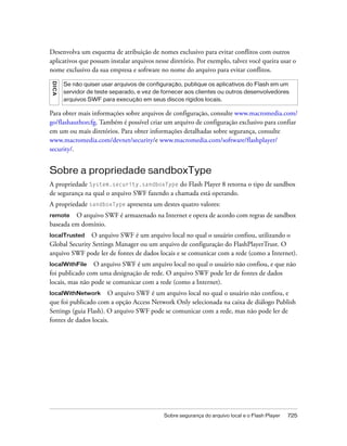 Desenvolva um esquema de atribuição de nomes exclusivo para evitar conflitos com outros
aplicativos que possam instalar arquivos nesse diretório. Por exemplo, talvez você queira usar o
nome exclusivo da sua empresa e software no nome do arquivo para evitar conflitos.
D IC A




         Se não quiser usar arquivos de configuração, publique os aplicativos do Flash em um
         servidor de teste separado, e vez de fornecer aos clientes ou outros desenvolvedores
         arquivos SWF para execução em seus discos rígidos locais.

Para obter mais informações sobre arquivos de configuração, consulte www.macromedia.com/
go/flashauthorcfg. Também é possível criar um arquivo de configuração exclusivo para confiar
em um ou mais diretórios. Para obter informações detalhadas sobre segurança, consulte
www.macromedia.com/devnet/security/e www.macromedia.com/software/flashplayer/
security/.


Sobre a propriedade sandboxType
A propriedade System.security.sandboxType do Flash Player 8 retorna o tipo de sandbox
de segurança na qual o arquivo SWF fazendo a chamada está operando.
A propriedade sandboxType apresenta um destes quatro valores:
remote   O arquivo SWF é armazenado na Internet e opera de acordo com regras de sandbox
baseada em domínio.
localTrusted   O arquivo SWF é um arquivo local no qual o usuário confiou, utilizando o
Global Security Settings Manager ou um arquivo de configuração do FlashPlayerTrust. O
arquivo SWF pode ler de fontes de dados locais e se comunicar com a rede (como a Internet).
localWithFile    O arquivo SWF é um arquivo local no qual o usuário não confiou, e que não
foi publicado com uma designação de rede. O arquivo SWF pode ler de fontes de dados
locais, mas não pode se comunicar com a rede (como a Internet).
localWithNetwork       O arquivo SWF é um arquivo local no qual o usuário não confiou, e
que foi publicado com a opção Access Network Only selecionada na caixa de diálogo Publish
Settings (guia Flash). O arquivo SWF pode se comunicar com a rede, mas não pode ler de
fontes de dados locais.




                                              Sobre segurança do arquivo local e o Flash Player   725
 