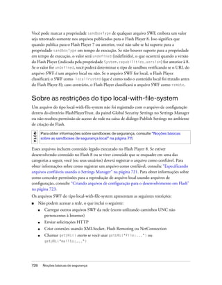 Você pode marcar a propriedade sandboxType de qualquer arquivo SWF, embora um valor
seja retornado somente nos arquivos publicados para o Flash Player 8. Isso significa que
quando publica para o Flash Player 7 ou anterior, você não sabe se há suporte para a
propriedade sandboxType em tempo de execução. Se não houver suporte para a propriedade
em tempo de execução, o valor será undefined (indefinido), o que ocorrerá quando a versão
do Flash Player (indicada pela propriedade System.capabilities.version) for anterior à 8.
Se o valor for undefined, você poderá determinar o tipo de sandbox verificando se o URL do
arquivo SWF é um arquivo local ou não. Se o arquivo SWF for local, o Flash Player
classificará o SWF como localTrusted (que é como todo o conteúdo local foi tratado antes
do Flash Player 8); caso contrário, o Flash Player classificará o arquivo SWF como remote.


Sobre as restrições do tipo local-with-file-system
Um arquivo do tipo local-with-file-system não foi registrado com o arquivo de configuração
dentro do diretório FlashPlayerTrust, do painel Global Security Settings no Settings Manager
ou não recebeu permissão de acesso de rede na caixa de diálogo Publish Settings no ambiente
de criação do Flash.
N OT A




             Para obter informações sobre sandboxes de segurança, consulte “Noções básicas
             sobre as sandboxes de segurança local” na página 711.


Esses arquivos incluem conteúdo legado executado no Flash Player 8. Se estiver
desenvolvendo conteúdo no Flash 8 ou se tiver conteúdo que se enquadre em uma das
categorias a seguir, você (ou seus usuários) deverá registrar o arquivo como confiável. Para
obter informações sobre como registrar um arquivo como confiável, consulte “Especificando
arquivos confiáveis usando o Settings Manager” na página 721. Para obter informações sobre
como conceder permissões para a reprodução de arquivo local usando arquivos de
configuração, consulte “Criando arquivos de configuração para o desenvolvimento em Flash”
na página 723.
Os arquivos SWF do tipo local-with-file-system apresentam as seguintes restrições:
■        Não podem acessar a rede, o que inclui o seguinte:
         ■     Carregar outros arquivos SWF da rede (exceto utilizando caminhos UNC não
               pertencentes à Internet)
         ■     Enviar solicitações HTTP
         ■     Criar conexões usando XMLSocket, Flash Remoting ou NetConnection
         ■     Chamar getURL() exceto se você usar getURL("file:...") ou
               getURL("mailto:...")




726           Noções básicas de segurança
 