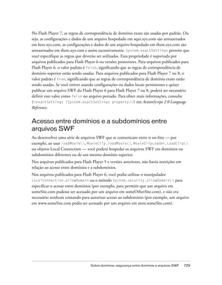 No Flash Player 7, as regras de correspondência de domínio exato são usadas por padrão. Ou
seja, as configurações e dados de um arquivo hospedado em aqui.xyz.com são armazenados
em here.xyz.com, as configurações e dados de um arquivo hospedado em there.xyz.com são
armazenados em there.xyz.com e assim sucessivamente. System.exactSettings permite que
você especifique as regras que deverão ser utilizadas. Esta propriedade é suportada por
arquivos publicados para Flash Player 6 ou versões posteriores. Para arquivos publicados para
Flash Player 6, o valor padrão é false, significando que as regras de correspondência de
domínio superior estão sendo usadas. Para arquivos publicados para Flash Player 7 ou 8, o
valor padrão é true, significando que as regras de correspondência de domínio exato estão
sendo usadas. Se você estiver usando configurações ou dados locais persistentes e quiser
publicar um arquivo SWF do Flash Player 6 para Flash Player 7 ou 8, poderá ser necessário
definir este valor como false no arquivo portado. Para obter mais informações, consulte
%{exactSettings (System.exactSettings property)}% em ActionScript 2.0 Language
Reference.


Acesso entre domínios e a subdomínios entre
arquivos SWF
Ao desenvolver uma série de arquivos SWF que se comunicam entre si on-line — por
exemplo, ao usar loadMovie(), MovieClip.loadMovie(), MovieClipLoader.LoadClip()
ou objetos Local Connection — você poderá hospedar os arquivos SWF em domínios ou
subdomínios diferentes ou de um mesmo domínio superior.
Nos arquivos publicados para Flash Player 5 e versões anteriores, não havia restrições em
relação ao acesso entre domínios e a subdomínios.
Nos arquivos publicados para Flash Player 6, você podia utilizar o manipulador
LocalConnection.allowDomain ou o método System.security.allowDomain() para
especificar o acesso entre domínios (por exemplo, para permitir que um arquivo em
someSite.com pudesse ser acessado por um arquivo em someOtherSite.com), e não era
necessário nenhum comando para autorizar acesso ao subdomínio (por exemplo, um arquivo
em www.someSite.com podia ser acessado por um arquivo em store.someSite.com).




                                   Sobre domínios, segurança entre domínios e arquivos SWF   729
 