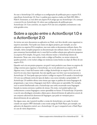 Ao usar o ActionScript 2.0, verifique se as configurações de publicação para o arquivo FLA
especificam ActionScript 2.0. Esse é o padrão para arquivos criados em Flash MX 2004 e
Flash 8. Entretanto, se você abrir um arquivo FLA antigo que usa ActionScript 1.0 e começar
a reescrevê-lo em ActionScript 2.0, altere suas configurações de publicação para
ActionScript 2.0. Caso contrário, seu arquivo FLA não será compilado corretamente e não
serão gerados erros.


Sobre a opção entre o ActionScript 1.0 e
o ActionScript 2.0
Ao iniciar um novo documento ou aplicativo no Flash, você deve decidir como organizará os
arquivos associados. Você pode usar classes em alguns projetos, por exemplo, ao criar
aplicativos ou arquivos FLA complexos, mas nem todos os documentos utilizam classes. Por
exemplo, vários exemplos pequenos na documentação não utilizam classes. O uso de classes
para armazenar funcionalidade não é a mais fácil ou melhor solução para aplicativos pequenos
ou arquivos FLA simples. Em geral, é mais eficiente incluir o ActionScript dentro do
documento. Nesse caso, tente colocar todo o código naTimeline, no menor número de
quadros possível, e evite incluir código em instâncias (como botões ou clipes de filme) de um
arquivo FLA.
Quando você cria um projeto pequeno, em geral é mais produtivo usar classes ou arquivos de
código externos para organizar o ActionScript, em vez de adicioná-lo ao arquivo FLA.
Algumas vezes, é mais fácil manter todo o código ActionScript no arquivo FLA, em vez de
inseri-lo em uma classe importada. Isso não significa que você deve usar necessariamente o
ActionScript 1.0. Você pode optar por incluir o código no arquivo FLA usando o ActionScript
2.0 com sua atribuição estrita de tipos de dados e seus novos métodos e propriedades. O
ActionScript 2.0 também oferece uma sintaxe que segue os padrões de outras linguagens de
programação, o que torna a linguagem mais fácil e valiosa para ser aprendida. Por exemplo,
você se sentirá familiarizado com o ActionScript caso tenha encontrado outra linguagem
baseada na mesma estrutura e padrões de sintaxe. Ou então, você poderá aplicar esse
conhecimento a outras linguagens a serem aprendidas no futuro. O ActionScript 2.0 permite
o uso de uma abordagem orientada a objeto para o desenvolvimento de aplicativos através de
um conjunto adicional de elementos de linguagem, que pode ser vantajoso para o
desenvolvimento de seu aplicativo.
Em alguns casos, não é possível escolher a versão do ActionScript a ser usada. Se estiver
criando um arquivo SWF destinado a uma versão antiga do Flash Player, por exemplo, um
aplicativo de dispositivo móvel, use o ActionScript 1.0, que é compatível com o Flash Player
no caso de vários dispositivos.



                                  Sobre a opção entre o ActionScript 1.0 e o ActionScript 2.0   73
 
