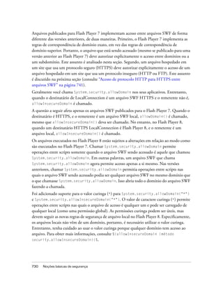 Arquivos publicados para Flash Player 7 implementam acesso entre arquivos SWF de forma
diferente das versões anteriores, de duas maneiras. Primeiro, o Flash Player 7 implementa as
regras de correspondência de domínio exato, em vez das regras de correspondência de
domínio superior. Portanto, o arquivo que está sendo acessado (mesmo se publicado para uma
versão anterior ao Flash Player 7) deve autorizar explicitamente o acesso entre domínios ou a
um subdomínio. Este assunto é analisado nesta seção. Segundo, um arquivo hospedado em
um site que usa um protocolo seguro (HTTPS) deve autorizar explicitamente o acesso de um
arquivo hospedado em um site que usa um protocolo inseguro (HTTP ou FTP). Este assunto
é discutido na próxima seção (consulte “Acesso de protocolo HTTP para HTTPS entre
arquivos SWF” na página 741).
Geralmente você chama System.security.allowDomain nos seus aplicativos. Entretanto,
quando o destinatário de LocalConnection é um arquivo SWF HTTPS e o remetente não é,
allowInsecureDomain é chamado.

A questão a seguir afeta apenas os arquivos SWF publicados para o Flash Player 7. Quando o
destinatário é HTTPS, e o remetente é um arquivo SWF local, allowDomain() é chamado,
mesmo que allowInsecureDomain() deva ser chamado. No entanto, no Flash Player 8,
quando um destinatário HTTPS LocalConnection é Flash Player 8, e o remetente é um
arquivo local, allowInsecureDomain() é chamado.
Os arquivos executados no Flash Player 8 estão sujeitos a alterações em relação ao modo como
são executados no Flash Player 7. Chamar System.security.allowDomain permite
operações entre scripts somente quando o arquivo SWF sendo acessado é aquele que chamou
System.security.allowDomain. Em outras palavras, um arquivo SWF que chama
System.security.allowDomain agora permite acesso apenas a si mesmo. Nas versões
anteriores, chamar System.security.allowDomain permitia operações entre scripts nas
quais o arquivo SWF sendo acessado podia ser qualquer arquivo SWF no mesmo domínio que
o que chamasse System.security.allowDomain. Isso abria todo o domínio do arquivo SWF
fazendo a chamada.
Foi adicionado suporte para o valor curinga (*) para System.security.allowDomain("*")
e System.security.allowInsecureDomain("*"). O valor de caractere curinga (*) permite
operações entre scripts nas quais o arquivo de acesso é qualquer um e pode ser carregado de
qualquer local (como uma permissão global). As permissões curinga podem ser úteis, mas
devem seguir as novas regras de segurança de arquivo local no Flash Player 8. Especificamente,
os arquivos locais não vêm de um domínio, portanto, é necessário utilizar o valor curinga.
Entretanto, tenha cuidado ao usar o valor curinga porque qualquer domínio tem acesso ao
arquivo. Para obter mais informações, consulte %{allowInsecureDomain (método
security.allowInsecureDomain)}%.




730   Noções básicas de segurança
 