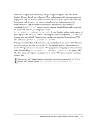 Talvez você se depare com uma situação em que carrega um arquivo SWF filho de um
domínio diferente daquele que o chamou. Talvez você queira permitir que esse arquivo crie
script para o SWF pai, mas não conhece o domínio final do qual o arquivo SWF filho virá.
Essa situação pode acontecer, por exemplo, quando você usa redirecionamentos de
balanceamento de carga ou servidores de terceiros. Nessa situação, você pode usar a
propriedade MovieClip._url como argumento para esse método. Por exemplo, se carregar
um arquivo SWF em my_mc, você poderá chamar
System.security.allowDomain(my_mc._url). Se você fizer isso, será necessário esperar até
que o arquivo SWF em my_mc comece a ser carregado, porque a propriedade _url ainda não
tem esse valor correto final. Para determinar quando o carregamento de um arquivo SWF
filho foi iniciado, use MovieClipLoader.onLoadStart.
A situação oposta também pode ocorrer; ou seja, você pode criar um arquivo SWF filho que
queira permitir que seu pai crie script para ele, mas não sabe qual será o domínio de seu
arquivo SWF pai (trata-se de um arquivo SWF que pode ser carregado por vários domínios).
Nessa situação, chame System.security.allowDomain(_parent._url) do arquivo SWF
filho. Não é necessário esperar o carregamento do arquivo SWF pai, porque ele é carregado
antes do filho.
N OT A




         Se o arquivo SWF da Internet sendo acessado for carregado de um URL HTTPS, o
         arquivo SWF devera chamar System.security.allowInsecureDomain("*").




                                   Sobre domínios, segurança entre domínios e arquivos SWF   731
 