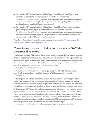 ■     Se o arquivo SWF chamado estiver publicado para Flash Player 6, modifique-o para
      adicionar ou alterar uma instrução System.security.allowDomain ou
      LocalConnection.allowDomain, usando a correspondência de nome de domínio exato,
      conforme mostrado nos exemplos de código desta seção. Você pode publicar o arquivo
      modificado tanto para Flash Player 6 quanto para 7.
■     Se o arquivo SWF chamado estiver publicado para Flash Player 5 ou versões anteriores,
      porte o arquivo chamado para Flash Player 6 ou 7 e adicione uma instrução
      System.security.allowDomain, usando a correspondência de nome de domínio exato,
      conforme mostrado nos exemplos de código desta seção. Objetos LocalConnection não
      são suportados no Flash Player 5 e versões anteriores.
Para obter informações sobre sandboxes de segurança local, consulte “Sobre segurança do
arquivo local e o Flash Player” na página 709.


Permitindo o acesso a dados entre arquivos SWF de
domínios diferentes
Para que dois arquivos SWF acessem dados um do outro (variáveis e objetos), os dois arquivos
devem se originar do mesmo domínio. Por padrão, no Flash Player 7 e versões posteriores, os
dois domínios devem ser exatamente iguais para que os dois arquivos possam compartilhar os
dados. Entretanto, um arquivo SWF pode conceder acesso a arquivos SWF de domínios
específicos, chamando LocalConnection.allowDomain ou
System.security.allowDomain().

System.security.allowDomain()        permite que arquivos SWF e HTML no domínio
especificado acessem objetos e variáveis no arquivo SWF que contém a chamada à
allowDomain().

Se dois arquivos SWF forem disponibilizados do mesmo domínio — por exemplo, http://
mysite.com/movieA.swf and http://mysite.com/movieB.swf — então movieA.swf poderá
examinar e modificar variáveis, objetos, propriedades, métodos etc. em movieB.swf, e movieB
poderá fazer o mesmo para movieA. Isso se chama script entre filmes ou operação entre scripts.
Se dois arquivos SWF forem disponibilizados de domínios diferentes — por exemplo, http://
mysite.com/movieA.swf and http://othersite.com/movieB.swf — então, por padrão, o Flash
Player não permitirá que movieA.swf crie script para movieB.swf, e nem o contrário. Se você
chamar System.security.allowDomain("mysite.com"), movieB.swf dará a movieA.swf
permissão para criar script para movieB.swf. Um arquivo SWF dá aos arquivos SWF de outros
domínios permissão para a criação de script por meio da chamada para
System.security.allowDomain(). Isso se chama criação de script entre domínios.




734     Noções básicas de segurança
 