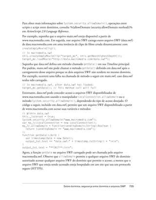 Para obter mais informações sobre System.security.allowDomain(), operações entre
scripts e script entre domínios, consulte %{allowDomain (security.allowDomain method)}%
em ActionScript 2.0 Language Reference.
Por exemplo, suponha que o arquivo main.swf esteja disponível a partir de
www.macromedia.com. Em seguida, esse arquivo SWF carrega outro arquivo SWF (data.swf )
de data.macromedia.com em uma instância de clipe de filme criada dinamicamente com
createEmptyMovieClip().
// In macromedia.swf
this.createEmptyMovieClip("target_mc", this.getNextHighestDepth());
target_mc.loadMovie("http://data.macromedia.com/data.swf");

Suponha que data.swf defina um método chamado getData() em sua Timeline principal.
Por padrão, main.swf não pode chamar o método getData() definido em data.swf após o
carregamento desse arquivo porque os dois arquivos SWF não residem no mesmo domínio.
Por exemplo, ocorrerá uma falha na chamada de método a seguir em main.swf, caso data.swf
tenha sido carregado.
// In macromedia.swf, after data.swf has loaded:
target_mc.getData(); // This method call will fail

Entretanto, data.swf pode conceder acesso a arquivos SWF disponibilizados de
www.macromedia.com usando o manipulador LocalConnection.allowDomain ou o
método System.security.allowDomain(), dependendo do tipo de acesso desejado. O
código a seguir, incluído em data.swf, permite que um arquivo SWF disponibilizado a partir
de www.macromedia.com acesse suas variáveis e métodos:
// Within data.swf
this._lockroot = true;
System.security.allowDomain("www.macromedia.com");
var my_lc:LocalConnection = new LocalConnection();
my_lc.allowDomain = function(sendingDomain:String):Boolean {
   return (sendingDomain == "www.macromedia.com");
};
function getData():Void {
   var timestamp:Date = new Date();
   output_txt.text += "data.swf:" + timestamp.toString() + "nn";
}
output_txt.text = "**INIT**:nn";

Agora, a função getData no arquivo SWF carregado pode ser chamada pelo arquivo
macromedia.swf. Observe que allowDomain permite a qualquer arquivo SWF do domínio
autorizado acessar qualquer arquivo SWF do domínio que permite o acesso, a menos que o
arquivo SWF que esteja sendo acessado esteja hospedado em um site que usa um protocolo
seguro (HTTPS).




                                 Sobre domínios, segurança entre domínios e arquivos SWF   735
 