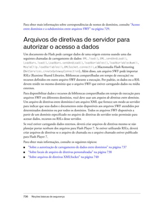 Para obter mais informações sobre correspondências de nomes de domínios, consulte “Acesso
entre domínios e a subdomínios entre arquivos SWF” na página 729.


Arquivos de diretivas de servidor para
autorizar o acesso a dados
Um documento do Flash pode carregar dados de uma origem externa usando uma das
seguintes chamadas de carregamento de dados: XML.load(), XML.sendAndLoad(),
LoadVars.load(), LoadVars.sendAndLoad(), loadVariables(), loadVariablesNum(),
MovieClip.loadVariables(), XMLSocket.connect(), e Macromedia Flash Remoting
(NetServices.createGatewayConnection). Além disso, um arquivo SWF pode importar
RSLs (Runtime Shared Libraries, Bibliotecas compartilhadas em tempo de execução) ou
recursos definidos em outro arquivo SWF durante a execução. Por padrão, os dados ou a RSL
devem residir no mesmo domínio que o arquivo SWF que estiver carregando dados ou mídia
externos.
Para disponibilizar dados e recursos de bibliotecas compartilhadas em tempo de execução para
arquivos SWF em diferentes domínios, você deve usar um arquivo de diretivas entre domínios.
Um arquivo de diretivas entre domínios é um arquivo XML que fornece um modo ao servidor
para indicar que seus dados e documentos estão disponíveis aos arquivos SWF atendidos por
determinados domínios ou por todos os domínios. Todos os arquivos SWF disponíveis a
partir de um domínio especificado no arquivo de diretivas do servidor terão permissão para
acessar dados, recursos ou RSLs desse servidor.
Se você estiver carregando dados externos, deverá criar arquivos de diretivas mesmo se não
planejar portar nenhum dos arquivos para Flash Player 7. Se estiver utilizando RSLs, deverá
criar arquivos de diretivas se o arquivo de chamada ou o arquivo chamado estiver publicado
para Flash Player 7.
Para obter mais informações, consulte os seguintes tópicos:
■     “Sobre a autorização de carregamento de dados entre domínios” na página 737
■     “Sobre locais de arquivo de diretivas personalizadas” na página 738
■     “Sobre arquivos de diretivas XMLSocket” na página 740




736     Noções básicas de segurança
 