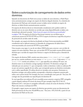 Sobre a autorização de carregamento de dados entre
domínios
Quando um documento do Flash tenta acessar os dados de outro domínio, o Flash Player
tenta automaticamente carregar um arquivo de diretivas daquele domínio. Se o domínio do
documento do Flash que está tentando acessar os dados estiver incluído no arquivo de
diretivas, os dados ficarão automaticamente acessíveis.
Os arquivos de diretivas devem ser denominados crossdomain.xml e podem residir no
diretório raiz ou em outro diretório no servidor que esteja disponibilizando os dados com
ActionScript adicional (consulte “Sobre locais de arquivo de diretivas personalizadas”
na página 738). Os arquivos de diretivas funcionam somente nos servidores que se
comunicam através de HTTP, HTTPS ou FTP. O arquivo de diretivas é específico da porta e
do protocolo do servidor onde ele reside.
Por exemplo, um arquivo de diretivas localizado em https://www.macromedia.com:8080/
crossdomain.xml se aplicará somente às chamadas de carregamento de dados feitas a
www.macromedia.com através do HTTPS na porta 8080.
Uma exceção a essa regra é o uso de um objeto XMLSocket para conectar a um servidor de
soquete em outro domínio. Nesse caso, um servidor HTTP executado na porta 80 do mesmo
domínio que o servidor de soquete deve fornecer o arquivo de diretivas para a chamada do
método.
Um arquivo de diretivas XML contém uma única marca <cross-domain-policy>, a qual,
por sua vez, contém nenhuma ou mais marcas <allow-access-from>. Cada marca <allow-
access-from> contém um atributo, domain, que especifica um endereço IP exato, um
domínio exato ou um domínio curinga (qualquer domínio). Os domínios curingas são
indicados por um asterisco (*), que corresponde a todos os domínios e todos os endereços IP,
ou por um asterisco seguido de um sufixo, que corresponde apenas aos domínios terminados
com o sufixo especificado. Os sufixos devem ser iniciados com um ponto. Entretanto os
domínios curingas com sufixos podem corresponder a domínios compostos somente pelo
sufixo, sem o ponto inicial. Por exemplo, foo.com é considerado como parte de *.foo.com. Os
curingas não são permitidos nas especificações de domínios IP.
Se você especificar um endereço IP, será concedido acesso somente a arquivos SWF carregados
a partir daquele endereço IP através da sintaxe IP (por exemplo, http://65.57.83.12/
flashmovie.swf ), e não para os carregados utilizando a sintaxe de nome de domínio. O Flash
Player não executa a resolução de DNS.
O exemplo a seguir mostra um arquivo de diretivas que permite acesso aos documentos do
Flash provenientes de foo.com, friendOfFoo.com, *.foo.com e 105.216.0.40, a partir de um
documento do Flash em foo.com:



                             Arquivos de diretivas de servidor para autorizar o acesso a dados   737
 