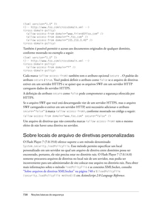 <?xml version="1.0" ?>
<!-- http://www.foo.com/crossdomain.xml -->
<cross-domain-policy>
  <allow-access-from domain="www.friendOfFoo.com" />
  <allow-access-from domain="*.foo.com" />
  <allow-access-from domain="105.216.0.40" />
<cross-domain-policy>

Também é possível permitir o acesso aos documentos originados de qualquer domínio,
conforme mostrado no exemplo a seguir:
<?xml version="1.0" ?>
<!-- http://www.foo.com/crossdomain.xml -->
<cross-domain-policy>
  <allow-access-from domain="*" />
<cross-domain-policy>

Cada marca <allow-access-from> também tem o atributo opcional secure . O padrão do
atributo secure é true. Você poderá definir o atributo como false se o arquivo de diretivas
estiver em um servidor HTTPS e se quiser que os arquivos SWF em um servidor HTTP
carreguem dados do servidor HTTPS.
A definição do atributo secure como false pode comprometer a segurança oferecida por
HTTPS.
Se o arquivo SWF que você está descarregando vier de um servidor HTTPS, mas o arquivo
SWF carregando-o estiver em um servidor HTTP, será necessário adicionar o atributo
secure="false" à marca <allow-access-from>, conforme mostrado no código a seguir:
<allow-access-from domain="www.foo.com" secure="false" />

Um arquivo de diretivas que não contenha marcas <allow-access-from> tem o mesmo
efeito de não haver uma diretiva no servidor.


Sobre locais de arquivo de diretivas personalizadas
O Flash Player 7 (7.0.19.0) oferece suporte a um método denominado
System.security.loadPolicyFile. Esse método permite especificar um local
personalizado em um servidor no qual um arquivo de diretiva entre domínios possa ser
encontrado, portanto, ele não precisa estar no diretório raiz. O Flash Player 7 (7.0.14.0)
somente procurava arquivos de diretivas no local raiz de um servidor, mas podia ser
inconveniente para um administrador de site colocar esse arquivo no diretório raiz. Para obter
mais informações sobre o método loadPolicyFile e as conexões XMLSocket, consulte
“Sobre arquivos de diretivas XMLSocket” na página 740 e %{loadPolicyFile
(security.loadPolicyFile method)}% em ActionScript 2.0 Language Reference.




738   Noções básicas de segurança
 