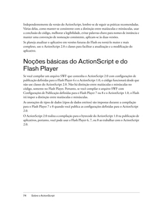 Independentemente da versão do ActionScript, lembre-se de seguir as práticas recomendadas.
Várias delas, como manter-se consistente com a distinção entre maiúsculas e minúsculas, usar
a conclusão de código, melhorar a legibilidade, evitar palavras-chave para nomes de instância e
manter uma convenção de nomeação consistente, aplicam-se às duas versões.
Se planeja atualizar o aplicativo em versões futuras do Flash ou torná-lo maior e mais
complexo, use o ActionScript 2.0 e classes para facilitar a atualização e a modificação do
aplicativo.


Noções básicas do ActionScript e do
Flash Player
Se você compilar um arquivo SWF que contenha o ActionScript 2.0 com configurações de
publicação definidas para o Flash Player 6 e o ActionScript 1.0, o código funcionará desde que
não use classes do ActionScript 2.0. Não há distinção entre maiúsculas e minúsculas no
código, somente no Flash Player. Portanto, se você compilar o arquivo SWF com
Configurações de Publicação definidas para o Flash Player 7 ou 8 e o ActionScript 1.0, o Flash
irá impor a distinção entre maiúsculas e minúsculas.
As anotações de tipos de dados (tipos de dados estritos) são impostas durante a compilação
para o Flash Player 7 e 8 quando você publica as configurações definidas para o ActionScript
2.0.
O ActionScript 2.0 realiza a compilação para o bytecode do ActionScript 1.0 na publicação de
aplicativos, portanto, você pode usar o Flash Player 6, 7, ou 8 ao trabalhar com o ActionScript
2.0.




74    Sobre o ActionScript
 
