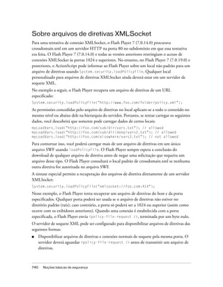 Sobre arquivos de diretivas XMLSocket
Para uma tentativa de conexão XMLSocket, o Flash Player 7 (7.0.14.0) procurava
crossdomain.xml em um servidor HTTP na porta 80 no subdomínio em que essa tentativa
era feita. O Flash Player 7 (7.0.14.0) e todas as versões anteriores restringiam o acesso de
conexões XMLSocket às portas 1024 e superiores. No entanto, no Flash Player 7 (7.0.19.0) e
posteriores, o ActionScript pode informar ao Flash Player sobre um local não padrão para um
arquivo de diretivas usando System.security.loadPolicyFile. Qualquer local
personalizado para arquivos de diretivas XMLSocket ainda deverá estar em um servidor de
soquete XML.
No exemplo a seguir, o Flash Player recupera um arquivo de diretivas de um URL
especificado:
System.security.loadPolicyFile("http://www.foo.com/folder/policy.xml");

As permissões concedidas pelo arquivo de diretivas no local aplicam-se a todo o conteúdo no
mesmo nível ou abaixo dele na hierarquia do servidor. Portanto, se tentar carregar os seguintes
dados, você descobrirá que somente pode carregar dados de certos locais:
myLoadVars.load("http://foo.com/sub/dir/vars.txt"); // allowed
myLoadVars.load("http://foo.com/sub/dir/deep/vars2.txt"); // allowed
myLoadVars.load("http://foo.com/elsewhere/vars3.txt"); // not allowed

Para contornar isso, você poderá carregar mais de um arquivo de diretivas em um único
arquivo SWF usando loadPolicyFile. O Flash Player sempre espera a conclusão do
download de qualquer arquivo de diretiva antes de negar uma solicitação que requeira um
arquivo desse tipo. O Flash Player consultará o local padrão de crossdomain.xml se nenhuma
outra diretiva for autorizada no arquivo SWF.
A sintaxe especial permite a recuperação dos arquivos de diretiva diretamente de um servidor
XMLSocket:
System.security.loadPolicyFile("xmlsocket://foo.com:414");

Nesse exemplo, o Flash Player tenta recuperar um arquivo de diretivas do host e da porta
especificados. Qualquer porta poderá ser usada se o arquivo de diretivas não estiver no
diretório padrão (raiz); caso contrário, a porta só poderá ser a 1024 ou superior (assim como
ocorre com os exibidores anteriores). Quando uma conexão é estabelecida com a porta
especificada, o Flash Player envia <policy-file-request />, terminada por um byte nulo.
O servidor de soquete XML pode ser configurado para disponibilizar arquivos de diretivas das
seguintes formas:
■     Disponibilizar arquivos de diretivas e conexões normais de soquete pela mesma porta. O
      servidor deverá aguardar <policy-file-request /> antes de transmitir um arquivo de
      diretivas.



740     Noções básicas de segurança
 