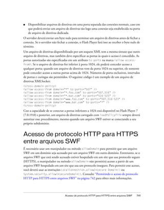 ■   Disponibilizar arquivos de diretivas em uma porta separada das conexões normais, caso em
    que poderá enviar um arquivo de diretivas tão logo uma conexão seja estabelecida na porta
    de arquivo de diretivas dedicada.
O servidor deverá enviar um byte nulo para terminar um arquivo de diretivas antes de fechar a
conexão. Se o servidor não fechar a conexão, o Flash Player fará isso ao receber o byte nulo de
término.
Um arquivo de diretivas disponibilizado por um soquete XML tem a mesma sintaxe que outro
arquivo de diretivas, mas também deve especificar as portas às quais o acesso é concedido. As
portas autorizadas são especificadas em um atributo to-ports na marca <allow-access-
from>. Se o arquivo de diretivas for inferior à porta 1024, ele poderá conceder acesso a
qualquer porta; quando um arquivo de diretivas vem da porta 1024 ou superior, ele somente
pode conceder acesso a outras portas acima de 1024. Números de porta exclusivos, intervalos
de portas e curingas são permitidos. O seguinte código é um exemplo de um arquivo de
diretivas XMLSocket:
<cross-domain-policy>
<allow-access-from domain="*" to-ports="507" />
<allow-access-from domain="*.foo.com" to-ports="507,516" />
<allow-access-from domain="*.bar.com" to-ports="516-523" />
<allow-access-from domain="www.foo.com" to-ports="507,516-523" />
<allow-access-from domain="www.bar.com" to-ports="*" />
<cross-domain-policy>

Coo a capacidade de se conectar a portas inferiores a 1024 está disponível no Flash Player 7
(7.0.19.0) e posterior, um arquivo de diretivas carregado com loadPolicyFile sempre deverá
autorizar esse procedimento, mesmo quando um arquivo SWF estiver se conectando a seu
próprio subdomínio.


Acesso de protocolo HTTP para HTTPS
entre arquivos SWF
É necessário usar um manipulador ou método allowDomain para permitir que um arquivo
SWF em um domínio seja acessado por um arquivo SWF em outro domínio. Entretanto, se o
arquivo SWF que está sendo acessado estiver hospedado em um site que usa protocolo seguro
(HTTPS), o manipulador ou método allowDomain não permitirá acesso a partir de um
arquivo SWF hospedado em um site que usa um protocolo inseguro. Para permitir esse acesso,
você deverá usar as instruções LocalConnection.allowInsecure Domain() ou
System.security.allowInsecureDomain(). Consulte “Permitindo o acesso de protocolo
HTTP para HTTPS entre arquivos SWF” na página 742 para obter mais informações.




                                  Acesso de protocolo HTTP para HTTPS entre arquivos SWF    741
 