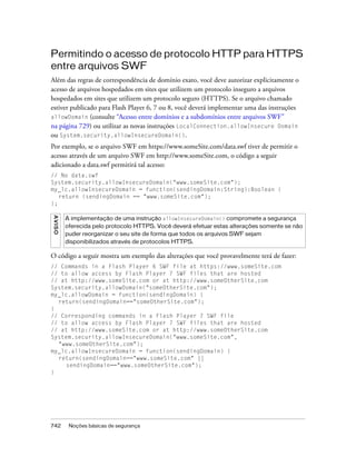 Permitindo o acesso de protocolo HTTP para HTTPS
entre arquivos SWF
Além das regras de correspondência de domínio exato, você deve autorizar explicitamente o
acesso de arquivos hospedados em sites que utilizem um protocolo inseguro a arquivos
hospedados em sites que utilizem um protocolo seguro (HTTPS). Se o arquivo chamado
estiver publicado para Flash Player 6, 7 ou 8, você deverá implementar uma das instruções
allowDomain (consulte “Acesso entre domínios e a subdomínios entre arquivos SWF”
na página 729) ou utilizar as novas instruções LocalConnection.allowInsecure Domain
ou System.security.allowInsecureDomain().
Por exemplo, se o arquivo SWF em https://www.someSite.com/data.swf tiver de permitir o
acesso através de um arquivo SWF em http://www.someSite.com, o código a seguir
adicionado a data.swf permitirá tal acesso:
// No data.swf
System.security.allowInsecureDomain("www.someSite.com");
my_lc.allowInsecureDomain = function(sendingDomain:String):Boolean {
   return (sendingDomain == "www.someSite.com");
};
AVISO




        A implementação de uma instrução allowInsecureDomain() compromete a segurança
        oferecida pelo protocolo HTTPS. Você deverá efetuar estas alterações somente se não
        puder reorganizar o seu site de forma que todos os arquivos SWF sejam
        disponibilizados através de protocolos HTTPS.

O código a seguir mostra um exemplo das alterações que você provavelmente terá de fazer:
// Commands in a Flash Player 6 SWF file at https://www.someSite.com
// to allow access by Flash Player 7 SWF files that are hosted
// at http://www.someSite.com or at http://www.someOtherSite.com
System.security.allowDomain("someOtherSite.com");
my_lc.allowDomain = function(sendingDomain) {
  return(sendingDomain=="someOtherSite.com");
}
// Corresponding commands in a Flash Player 7 SWF file
// to allow access by Flash Player 7 SWF files that are hosted
// at http://www.someSite.com or at http://www.someOtherSite.com
System.security.allowInsecureDomain("www.someSite.com",
  "www.someOtherSite.com");
my_lc.allowInsecureDomain = function(sendingDomain) {
  return(sendingDomain=="www.someSite.com" ||
     sendingDomain=="www.someOtherSite.com");
}




742      Noções básicas de segurança
 