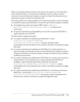 Poderá ser necessário adicionar instruções como estas em seus arquivos, se você ainda não as
estiver utilizando. Poderá ser necessária uma modificação mesmo se ambos os arquivos
estiverem no mesmo domínio (por exemplo, um arquivo em http://www.domain.com está
chamando um arquivo em https://www.domain.com).
Em resumo, poderá ser necessário modificar os seus arquivos para incluir ou alterar instruções
se você publicar arquivos para Flash Player 7 ou posterior que atendam às seguintes condições:
■   Você implementou scripts entre arquivos SWF (usando loadMovie(),
    MovieClip.loadMovie(), MovieClipLoader.LoadClip() ou objetos Local
    Connection).
■   O arquivo de chamada não está hospedado em um servidor com protocolo HTTPS e o
    arquivo chamado está em HTTPS.
Você deve realizar as seguintes alterações:
■   Se o arquivo chamado estiver publicado para Flash Player 7, inclua
    System.security.allowInsecureDomain ou
    LocalConnection.allowInsecureDomain no arquivo chamado, usando
    correspondência de nome de domínio exato, conforme mostrado nos exemplos de código
    desta seção.
■   Se o arquivo chamado estiver publicado para Flash Player 6 ou versões anteriores e os
    arquivos chamado e de chamada estiverem no mesmo domínio (por exemplo, um arquivo
    em http://www.domain.com chama um arquivo em https://www.domain.com), nenhuma
    modificação será necessária.
■   Se o arquivo chamado estiver publicado para Flash Player 6, os arquivos não estiverem no
    mesmo domínio e você não desejar portar o arquivo chamado para Flash Player 7,
    modifique o arquivo chamado adicionando ou alterando uma instrução
    System.security.allowDomain ou LocalConnection.allowDomain, usando
    correspondência de nome de domínio exato, conforme mostrado nos exemplos de código
    desta seção.
■   Se o arquivo chamado estiver publicado para Flash Player 6 e você desejar portá-lo para
    Flash Player 7, deverá incluir System.security.allowInsecureDomain ou
    LocalConnection.allowInsecureDomain nesse arquivo, usando correspondência de
    domínio exato, conforme mostrado nos exemplos de código desta seção.




                                   Acesso de protocolo HTTP para HTTPS entre arquivos SWF   743
 