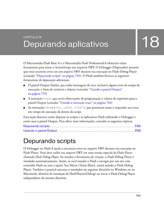 CAPÍTULO 18


Depurando aplicativos                                                                                                                18
O Macromedia Flash Basic 8 e o Macromedia Flash Professional 8 oferecem várias
ferramentas para testar o ActionScript nos arquivos SWF. O Debugger (Depurador) permite
que você encontre erros em um arquivo SWF durante sua execução no Flash Debug Player
(consulte “Depurando scripts” na página 745). O Flash também fornece as seguintes
ferramentas de depuração adicionais:
■    O painel Output (Saída), que exibe mensagens de erro, inclusive alguns erros de tempo de
     execução, e listas de variáveis e objetos (consulte “Usando o painel Output”
     na página 759)
■    A instrução trace, que envia observações de programação e valores de expressão para o
     painel Output (consulte “Usando a instrução trace” na página 764)
■    As instruções throw e try..catch..finally que permitem testar e responder aos erros
     em tempo de execução de dentro do script.
Esta seção descreve como depurar os scripts e os aplicativos Flash utilizando o Debugger e
como usar o painel Output. Para obter mais informações, consulte os seguintes tópicos:
Depurando scripts . . . . . . . . . . . . . . . . . . . . . . . . . . . . . . . . . . . . . . . . . . . . . . . . . . . . . . .745
Usando o painel Output . . . . . . . . . . . . . . . . . . . . . . . . . . . . . . . . . . . . . . . . . . . . . . . . . .759


Depurando scripts
O Debugger no Flash 8 ajuda a encontrar erros no arquivo SWF durante sua execução no
Flash Player. Você deve exibir seu arquivo SWF em uma versão especial do Flash Player
chamada Flash Debug Player. Ao instalar a ferramenta de criação, o Flash Debug Player é
instalado automaticamente. Assim, se você instalar o Flash e navegar por um site com
conteúdo Flash ou usar a opção Test Movie (Testar filme), estará usando o Flash Debug
Player. Também é possível executar o instalador no seguinte diretório no Windows ou no
Macintosh: diretório de instalação do FlashPlayersDebug ou inicie o Flash Debug Player
independente do mesmo diretório.




                                                                                                                            745
 